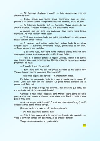 — Aí! Detonou! Quebrou o cara!!! — Ariel abraçou-me com um 
302 
abraço de urso. 
— Então, aonde nós vamos agora comemorar isso aí, heim, 
pessoal?! — Gritou Marlon, cumprimentando-me também, muito efusivo. 
— Eu fotografei bastante, viu? — Comentou Thalya depois de me 
abraçar e beijar. — Gastei o filme todo, tirei trinta e seis fotos!! 
A câmera que ela tinha era poderosa, dava zoom, tinha lentes 
especiais. As fotos ficaram muito boas! 
— Você deu um chute lindo, um golpe maravilhoso! — Interrompeu 
Rúbia com um amplo sorriso. 
— É mesmo, você estava muito bem, estava lindo lá em cima 
daquele pódio! — Exclamou novamente Thalya, pendurando-se em mim. 
— Deixa eu ver a sua medalha! 
— E eu filmei tudo, não perdi nada, inclusive aquela hora em que 
você quase meteu a cara na parede! — Continuou Rúbia. 
— Pois é, o pessoal perdeu a noção! Zórdico, Taolez e os outros 
não ficaram atrás nos cumprimentos. Depois entramos no carro e Marlon 
perguntou de novo: 
— E aonde é que nós vamos? 
— Bom, acho que vou sair um pouco da dieta de luta agora, né? 
Vamos detonar, vamos para uma Churrascaria!!! 
— Isso! Boa opção, boa opção! — Concordaram todos. 
Eu tinha me preparado bastante e agora queria comer carne. E 
comi. Comi que nem um boi ladrão!!! Lá pelas tantas comecei até a 
passar mal. Brinquei: 
— Filho do Fogo, o Fogo não queima... mas eu acho que estou até 
me sentindo mal! Acho que comi demais! 
Comecei a falar umas bobeiras para Marlon sobre como eu faria 
para acabar com aquele mal estar, entre risos, mas Zórdico ouviu e veio 
para o meu lado. 
— Aonde é que está doendo? É aqui, em cima do estômago? — E 
colocou a mão sobre minha barriga. 
Quando ele tirou a mão eu não sentia mais nada. 
— Ué! Não está mais doendo, não! 
— Pois é. Mas agora pára de comer! — Advertiu ele, sorrindo. — 
Você já deve ter comido um boi inteiro, já se entupiu demais! 
Thalya ainda aproveitou a oportunidade. 
 