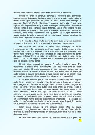 304 
durante uma semana inteira! Ficou todo paralisado e insensível. 
Fechei os olhos e continuei sentindo a presença dele, permaneci 
com a cabeça levemente inclinada para frente e a mão direita sobre a 
fronte, como que pensando na prova. E então minha mão começou a 
escrever. Sozinha! Perdi totalmente o controle sobre ela. E era uma 
rapidez tão impressionante que nem conseguia acompanhar plenamente 
com os olhos o que Abraxas estava fazendo. Mas o mais inédito foi que 
escrevi todas as frases do fim para o começo, escrevi as palavras ao 
contrário, uma coisa tremenda!!! Nas questões de múltipla escolha eu 
quase perdia de vista a caneta, minha mão voava riscando a alternativa 
certa numa agilidade indescritível! 
Todo mundo estava muito entretido com suas próprias questões, 
ninguém notou nada. Acho que terminei a prova em cinco minutos. 
De repente ele parou. E minha mão começou a tremer 
ligeiramente, eu não conseguia controlar aquilo. Então ocultei-a meio 
próxima do corpo e a segurei com a outra mão até que passasse. Não 
durou muito tempo. Aí veio uma sensação de algo queimando no centro 
do peito, inflamando, e o calor se estendeu por todo o meu corpo. 
Passou o frio. E em seguida veio o período semi-letárgico habitual depois 
que ele deixava o meu corpo. 
Fiquei quieto, esperei um pouco. E então li toda a prova. Era 
exatamente a minha letra! Inacreditável! Mas não tinha sido eu quem 
escrevera aquilo. O mais engraçado é que algumas coisas que já 
estavam escritas a caneta, Abraxas mudou. Não tenho idéia de como ele 
pôde apagar a caneta sem deixar a mais mínima marca no papel!!! Para 
um demônio desmaterializar aquela tinta deve ter sido muito fácil. 
E fui bem naquela prova, bem demais. Acertei tudo! Mas naquela 
noite fiquei pensando... aquela coisa de escrever a frase ao contrário... 
eu começava no fim mas o espaço dava certinho quando chegava no 
início da linha. Perfeito! Nos outros dois dias eram as provas Física e 
Técnica. Mas quis fazer tudo por mim mesmo. Eu estava numa forma 
física muitíssimo boa e era capaz de fazer sozinho. E fiz. O único 
momento em que quase apelei para meu Guia foi durante um exercício 
isométrico de resistência para a perna muito desconfortável. Consistia 
em permanecer numa posição extremamente incômoda — a posição de 
mabú, ou do "cavalo" — diante de uma pira de fogo. A posição deveria 
ser sustentada por quinze minutos, e a dor suportada. 
Ficar cinco minutos já era bastante difícil. Mas eu estava 
acostumado e agüentava dez, doze minutos. No dia do Teste não foi 
diferente e, apesar de ter pensado em canalizar, não o fiz. Fui até o limite 
da minha força. 
O resto dos exercícios físicos não tiveram dificuldade a ponto de 
 