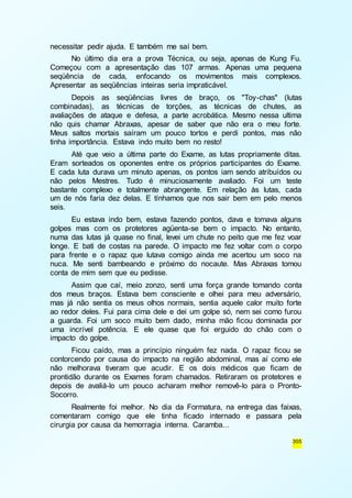305 
necessitar pedir ajuda. E também me saí bem. 
No último dia era a prova Técnica, ou seja, apenas de Kung Fu. 
Começou com a apresentação das 107 armas. Apenas uma pequena 
seqüência de cada, enfocando os movimentos mais complexos. 
Apresentar as seqüências inteiras seria impraticável. 
Depois as seqüências livres de braço, os "Toy-chas" (lutas 
combinadas), as técnicas de torções, as técnicas de chutes, as 
avaliações de ataque e defesa, a parte acrobática. Mesmo nessa ultima 
não quis chamar Abraxas, apesar de saber que não era o meu forte. 
Meus saltos mortais saíram um pouco tortos e perdi pontos, mas não 
tinha importância. Estava indo muito bem no resto! 
Até que veio a última parte do Exame, as lutas propriamente ditas. 
Eram sorteados os oponentes entre os próprios participantes do Exame. 
E cada luta durava um minuto apenas, os pontos iam sendo atribuídos ou 
não pelos Mestres. Tudo é minuciosamente avaliado. Foi um teste 
bastante complexo e totalmente abrangente. Em relação às lutas, cada 
um de nós faria dez delas. E tínhamos que nos sair bem em pelo menos 
seis. 
Eu estava indo bem, estava fazendo pontos, dava e tomava alguns 
golpes mas com os protetores agüenta-se bem o impacto. No entanto, 
numa das lutas já quase no final, levei um chute no peito que me fez voar 
longe. E bati de costas na parede. O impacto me fez voltar com o corpo 
para frente e o rapaz que lutava comigo ainda me acertou um soco na 
nuca. Me senti bambeando e próximo do nocaute. Mas Abraxas tomou 
conta de mim sem que eu pedisse. 
Assim que caí, meio zonzo, senti uma força grande tomando conta 
dos meus braços. Estava bem consciente e olhei para meu adversário, 
mas já não sentia os meus olhos normais, sentia aquele calor muito forte 
ao redor deles. Fui para cima dele e dei um golpe só, nem sei como furou 
a guarda. Foi um soco muito bem dado, minha mão ficou dominada por 
uma incrível potência. E ele quase que foi erguido do chão com o 
impacto do golpe. 
Ficou caído, mas a princípio ninguém fez nada. O rapaz ficou se 
contorcendo por causa do impacto na região abdominal, mas aí como ele 
não melhorava tiveram que acudir. E os dois médicos que ficam de 
prontidão durante os Exames foram chamados. Retiraram os protetores e 
depois de avaliá-lo um pouco acharam melhor removê-lo para o Pronto- 
Socorro. 
Realmente foi melhor. No dia da Formatura, na entrega das faixas, 
comentaram comigo que ele tinha ficado internado e passara pela 
cirurgia por causa da hemorragia interna. Caramba... 
 
