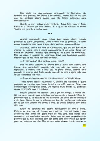 Mas ainda que não estivesse participando da Cerimônia, ele 
também tinha passado no Exame e se formado. Aquela luta só fez com 
que ele perdesse alguns pontos que não foram suficientes para 
desclassificá-lo. 
Quanto a mim, estava muito contente. Tinha feito todo o Teste 
Físico e o Técnico por mim mesmo. E a ajuda de Abraxas na Prova 
Teórica me garantiu a melhor nota. 
306 
*** 
Acabei aprendendo duas coisas logo depois disso, quando 
participei do outro Campeonato. Como é difícil cair do pedestal... e como 
eu era importante para meus amigos da Irmandade e para os Guias. 
Aconteceu assim: na Final do Campeonato, que era em São Paulo 
mesmo, eu estava com a minha autoconfiança lá em cima. Talvez por 
causa do excelente resultado que conseguira no Exame da Federação. 
Mas às vezes o pessoal da Irmandade tirava uns baratinhos comigo, 
dizendo que se não fosse pelo meu Protetor... 
— É, "Abraxinha"! Que protetor o seu, heim?! 
Mas eu tinha passado no Exame sem a ajuda dele! Mesmo que 
tivesse sido nocauteado naquela luta isso não me levaria a ser 
reprovado. E mesmo sem a nota dez na prova teórica, também teria 
passado do mesmo jeito! Então resolvi que não ia pedir a ajuda dele, não 
ia lutar canalizado na Final. 
— Essa aqui eu vou ganhar por mim mesmo! — Vangloriei-me. 
Todos foram assistir novamente. O prêmio era excelente e quem 
ganhasse o primeiro lugar levava também um troféu enorme. Teve uma 
demonstração coreográfica antes, um negócio muito bonito. Eu participei 
dessa coreografia com o nunchaku. 
Depois participei de algumas lutas e por fim chegou a última luta. 
Só que acho que Abraxas adivinhou qual era a minha intenção! Deve ter 
percebido que eu ia deixá-lo de fora na última luta, afinal ele me conhecia 
muito bem. Sabia de cór e salteado que tipo de reações eu costumava 
ter. E por isso também me armou a dele. Só posso acreditar que tenha 
sido isso. 
Então, na penúltima luta acabei machucando de leve o joelho. 
Poderia ter sido pior não fossem os protetores, nem sei direito o que 
aconteceu mas tomei um golpe meio de mau jeito. Isso nunca teria 
acontecido em condições normais! Acho que Abraxas propositalmente 
permitiu que eu não estivesse cem por cento para que tivesse que apelar 
para ele, quisesse ou não. Mas eu era muito teimoso, turrão mesmo...e 
 