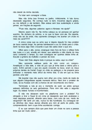 307 
não desisti da minha decisão. 
Fui lutar sem consagrar a faixa. 
Mas não tinha boa firmeza no joelho, infelizmente. A luta durou 
dezessete segundos. No começo tudo ia bem, trocamos alguns golpes, 
eu me defendi e ele também. Mas estava sem boa sustentação e ainda 
pensei, em frações de segundo: 
"Puxa vida, algumas palavras agora e Abraxas me ajuda!" 
Mesmo assim não fiz. Na minha cabeça eu só pensava em ganhar 
sozinho. No dinheiro do prêmio, e no que ia fazer com ele. De repente, 
vindo não sei de onde, meu oponente conseguiu me acertar um chute no 
meio da cara!!!!!!!!! 
A única coisa que eu acho que vi depois daquilo foi meu protetor 
de boca voando longe. As pernas bambearam e eu fui direto para o chão. 
Senti na boca algo meio crocante e que não sabia dizer o que era. 
Olhei para o alto, zonzo, enxerguei meio fora de foco o reflexo forte 
das luzes e o juiz, envolto em névoa, que estendia a mão diante do meu 
nariz contando o tempo. Eu nem conseguia ver quantos dedos tinha ali. 
Escutei a gritaria da multidão e pensei de novo: 
"Essa não! Esta alegria toda é porque eu estou aqui no chão!" 
Meu oponente saltitava perto de mim como um canguru. 
Amaldiçoei a vida dele, a vida do juiz que já tinha dado a vitória para o 
outro. Enfim percebi o que era aquilo crocante na boca, eram os meus 
próprios dentes da frente! Cuspi no chão os pedaços e me preparei para 
enfrentar o momento mais difícil da minha vida. O dia em que eu tinha 
perdido uma luta! 
Me levantei mas não queria nem olhar pra cima, morto de medo de 
que alguém fotografasse aquele momento tétrico. Nem tirei o protetor de 
rosto, se eu ficasse com ele a chance de ser reconhecido era menor. 
Terminada a luta já era o momento de subir ao pódio porque 
estavam definidos os seis ganhadores. Para mim não valia o segundo 
lugar. Eu estava furioso e inconformado. 
E não me deixaram subir na plataforma com o protetor! Fui 
obrigado a tirar e fiquei lá em cima só desejando que tudo acabasse o 
mais depressa possível, olhando para baixo, com cara de ovo, morto de 
vergonha!!! Me senti um rato, nunca fui tão humilhado. Eu conseguia ver 
os olhinhos dos meus alunos olhando pra mim ali perto do pódio, não 
compreendendo bem o que tinha acontecido comigo. 
E eu que sempre dizia que para levar um chute na cara a pessoa 
tinha que ser muito ostra!... 
 