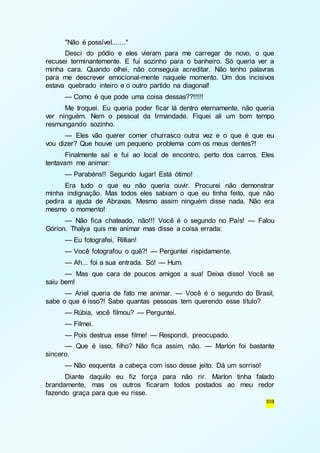 "Não é possível......." 
Desci do pódio e eles vieram para me carregar de novo, o que 
recusei terminantemente. E fui sozinho para o banheiro. Só queria ver a 
minha cara. Quando olhei, não conseguia acreditar. Não tenho palavras 
para me descrever emocional-mente naquele momento. Um dos incisivos 
estava quebrado inteiro e o outro partido na diagonal! 
— Como é que pode uma coisa dessas??!!!!! 
Me troquei. Eu queria poder ficar lá dentro eternamente, não queria 
ver ninguém. Nem o pessoal da Irmandade. Fiquei ali um bom tempo 
resmungando sozinho. 
— Eles vão querer comer churrasco outra vez e o que é que eu 
308 
vou dizer? Que houve um pequeno problema com os meus dentes?! 
Finalmente saí e fui ao local de encontro, perto dos carros. Eles 
tentavam me animar: 
— Parabéns!! Segundo lugar! Está ótimo! 
Era tudo o que eu não queria ouvir. Procurei não demonstrar 
minha indignação. Mas todos eles sabiam o que eu tinha feito, que não 
pedira a ajuda de Abraxas. Mesmo assim ninguém disse nada. Não era 
mesmo o momento! 
— Não fica chateado, não!!! Você é o segundo no País! — Falou 
Górion. Thalya quis me animar mas disse a coisa errada: 
— Eu fotografei, Rillian! 
— Você fotografou o quê?! — Perguntei rispidamente. 
— Ah... foi a sua entrada. Só! — Hum. 
— Mas que cara de poucos amigos a sua! Deixa disso! Você se 
saiu bem! 
— Ariel queria de fato me animar. — Você é o segundo do Brasil, 
sabe o que é isso?! Sabe quantas pessoas tem querendo esse título? 
— Rúbia, você filmou? — Perguntei. 
— Filmei. 
— Pois destrua esse filme! — Respondi, preocupado. 
— Que é isso, filho? Não fica assim, não. — Marlon foi bastante 
sincero. 
— Não esquenta a cabeça com isso desse jeito. Dá um sorriso! 
Diante daquilo eu fiz força para não rir. Marlon tinha falado 
brandamente, mas os outros ficaram todos postados ao meu redor 
fazendo graça para que eu risse. 
 