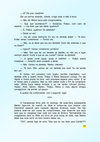 — Aí! Dá uma risadinha! 
Dei um sorriso amarelo, inibido, e logo levei a mão à boca: 
— Não dá. Minha boca está comprometida. 
— Que que aconteceu?!! — Exclamou Thalya, com cara de 
309 
espanto. — Vai dizer que seu dente quebrou?! 
— É, Thalya, quebrou! Tá satisfeita? 
— Deixa eu ver! 
— Vai ver coisa nenhuma. Eu vou no dentista antes! — Tá bom. 
Então vamos comemorar! — Tornou ela. 
— Não, eu já disse que vou pro dentista! Você não entendeu o que 
eu disse?! 
— Agora?! Vamos comemorar primeiro! 
— Não! Tem que ter um dentista de plantão, eu não vou a lugar 
nenhum assim! Como é que eu vou comer? Vamos ao dentista! 
— A gente come pizza, pizza é molinho! — Thalya estava 
irredutível. — Amanhã você conserta o dente. 
— Não. Vamos no dentista. Marlon interveio: 
— Tá bom, filho, vamos ver um dentista pra você. Eu sei aonde 
tem um. 
E fomos, em caravana com quatro carrões importados, num 
dentista vinte e quatro horas. Thalya e Rúbia desceram comigo. Foi até 
rápido e ficava pronto na hora, nem precisava esperar para comer. E só 
aí fomos para a pizzaria. Mas eu nem estava muito a fim de comemorar 
nada. Minha boca estava inchada e eu me sentia ridículo! Zórdico, 
Taolez, Ariel, Górion, Marlon, Thalya, Rúbia e mais alguns amigos 
conseguiram me animar um pouco. 
E acabei me conformando com o segundo lugar. 
*** 
O Campeonato tinha sido no domingo. Na sexta-feira subseqüente 
Marlon ligou-me de manhã na Style e avisou-me que haveria uma 
Cerimônia especial para repassar algumas diretrizes novas. Ele não 
poderia levar-me por causa de compromissos, mas disse-me que seria 
bom que eu chegasse mais cedo em casa de Zórdico. Normalmente nós 
chegávamos para os Ritos em torno de onze horas da noite, mas Marlon 
disse que nove seria um bom horário dessa vez. 
"Chi!", pensei logo de cara. "Que que eu vou dizer para Camila??? 
 