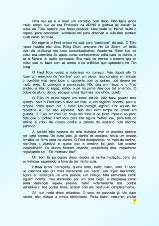 Uma vez eu o vi levar um corretivo bem dado. Não fazia ainda 
muito tempo que eu era Professor na ADINK e gostava de assistir às 
aulas do Túlio sempre que fosse possível. Uma tarde eu treinei muito e 
depois, para descansar, acomodei-me para observar a aula dele sentado 
a um canto no chão. 
De repente o Fred entrou na sala para “participar” da aula. O Túlio 
nesse horário não dava Wing Chun, ensinava Hu Lai Shien, um estilo 
que ele praticava em uma conceituadíssima Academia. Esse tipo de 
coisa era permitido às vezes, como conhecimento extra para os alunos, e 
se o Mestre do estilo aprovasse. Era mais ou menos o mesmo tipo de 
coisa que eu fazia com as armas e os artifícios que aprendera no Ton 
Long. 
O Fred ficou quieto e submisso no começo. Mas depois ele foi 
fazer um exercício de “sombra” com um aluno. Isso consiste em simular 
o combate mas sem tocar o oponente com os golpes, que devem ser 
muito leves. E começou a provocação. Não deu um minuto e o Fred 
encheu a lata do rapaz, enfiou o pé na perna dele que até envergou. O 
pobre do aluno deixou escapar umas lágrimas dos olhos, quieto. 
O Túlio foi muito rápido em tomar atitude. Não falou palavra mas 
apontou para o Fred com o dedo em riste, e, em seguida, apontou para si 
próprio como quem diz: “ Você luta comigo, agora”. Por aquela tão 
repentina o Fred não esperava. Não deu nem tempo de entrar em 
guarda. O Túlio arrumou um chute tão forte e de tanto impacto no peito 
dele que o “pobre” Fred voou para trás alguns metros, caiu para fora do 
tatame e rolou de costas contra a parede do vestiário num enorme 
estrondo. 
A parede não passava de uma divisória leve de madeira coberta 
por uma cortina. Do outro lado, já dentro do vestiário, havia um pesado 
armário de ferro para os alunos. O Fred desapareceu no meio da cortina, 
derrubou a divisória e quase que o armário foi junto. Um vexame 
incalculável!!! Os alunos ficaram olhando, estupefatos mas intimamente 
regozijando-se: “Ele mereceu isto!”. 
Um bom tempo depois disso, depois da minha Iniciação, certo dia 
31 
eu treinava esperando a hora de dar minha aula. 
Estava tenso, carregado, queria bater, bater, bater, bater. O saco 
de pancada não era mais meramente um “saco”, um objeto inanimado. 
Agora eu enxergava ali uma pessoa, um inimigo. Não esmurrava como 
alguém normal, mas dominado por um ódio cego, e imaginava como 
seria destroçar aquela pessoa, bater violentamente nos pontos 
vulneráveis, nos pontos letais, acabar com ela, destruí-la completamente. 
Só que nada disso adiantava. O saco de pancada já não dava 
barato, não aliviava a minha eletricidade. Podia bater, esmurrar, chutar 
 