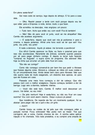 310 
Em plena sexta-feira!" 
Saí mais cedo do serviço, logo depois do almoço. E fui para a casa 
dela. 
— Olha. Resolvi passar a tarde com você porque depois vou ter 
que voltar para a Empresa à noite, temos muito o que fazer. 
Ela acreditou na desculpa, mas engripou um pouco: 
— Tudo bem. Acho que então vou com você! Fico lá também! 
— Não! Não dá para você vir junto, você vai me atrapalhar! Mas 
Camila não aceitava argumento. 
— É sexta-feira, depois que você sair nós já podíamos ir para o 
cinema, e depois jantamos. Afinal uma hora você vai ter que sair! Vou 
junto, vou junto, vou junto! 
E nada a demovia. Aquilo já estava me torrando a paciência! 
Era difícil Camila aparecer na Style, eu fazia o possível para que 
isso não acontecesse. Raramente ela entrava, somente quando passava 
por ali para pegar dinheiro comigo. E depois ia torrar tudo fazendo 
"compras na Augusta", o supra sumo do programa. Ela adorava! Mas 
hoje eu tinha que arrumar um jeito dela ficar em casa. 
"Ela não vai comigo!" 
Como não consegui convencê-la por bem tive que pedir a Abraxas 
que fizesse alguma coisa. Abracei-a, coloquei as mãos em suas costas e 
fiz um encantamento leve. Ainda deixei bem claro para Abraxas: falei que 
não queria nada de muito exagerado, um distúrbio leve apenas, só para 
que ela ficasse em casa. 
Passada uma meia hora começou a dor de cabeça. Que não 
passou nem com o melhor analgésico. Depois começou também a dor de 
barriga. Logo veio a diarréia, bastante intensa. 
— Você não está bem, Camila. É melhor você descansar um 
pouco. Vai deitar, eu vou indo! 
— De jeito nenhum! Hoje é sexta-feira, eu não vou ficar em casa 
sozinha! Vou com você assim mesmo. Daqui a pouco já passa! 
Que insistência. De repente ela fez um movimento qualquer, foi se 
abaixar para pegar não sei o quê e deu um grito: 
— Aiiiii!!! 
Camila travou as costas de tal jeito que não conseguia voltar à 
posição normal. Ficou entrevada! Não podia nem se mexer. Tive que 
carregá-la até a cama, Camila chorava de dor. A vizinha sabia aplicar 
injeção e foi chamada. Veio toda prestativa, e eu comprei uma ampola de 
 