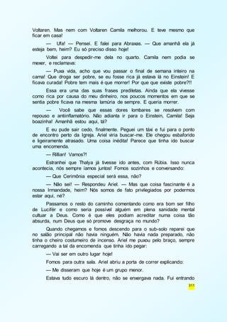 Voltaren. Mas nem com Voltaren Camila melhorou. E teve mesmo que 
ficar em casa! 
— Ufa! — Pensei. E falei para Abraxas. — Que amanhã ela já 
311 
esteja bem, heim? Eu só preciso disso hoje! 
Voltei para despedir-me dela no quarto. Camila nem podia se 
mexer, e reclamava: 
— Puxa vida, acho que vou passar o final de semana inteiro na 
cama! Que droga ser pobre, se eu fosse rica já estava lá no Einstein! E 
ficava curada! Pobre tem mais é que morrer! Por que que existe pobre?!! 
Essa era uma das suas frases prediletas. Ainda que ela vivesse 
como rica por causa do meu dinheiro, nos poucos momentos em que se 
sentia pobre ficava na mesma lamúria de sempre. E queria morrer. 
— Você sabe que essas dores lombares se resolvem com 
repouso e antiinflamatório. Não adianta ir para o Einstein, Camila! Seja 
boazinha! Amanhã estou aqui, tá? 
E eu pude sair cedo, finalmente. Peguei um táxi e fui para o ponto 
de encontro perto da Igreja. Ariel viria buscar-me. Ele chegou esbaforido 
e ligeiramente atrasado. Uma coisa inédita! Parece que tinha ido buscar 
uma encomenda. 
— Rillian! Vamos?! 
Estranhei que Thalya já tivesse ido antes, com Rúbia. Isso nunca 
acontecia, nós sempre íamos juntos! Fomos sozinhos e conversando: 
— Que Cerimônia especial será essa, não? 
— Não sei! — Respondeu Ariel. — Mas que coisa fascinante é a 
nossa Irmandade, heim? Nós somos de fato privilegiados por podermos 
estar aqui, né? 
Passamos o resto do caminho comentando como era bom ser filho 
de Lucifér e como seria possível alguém em plena sanidade mental 
cultuar a Deus. Como é que eles podiam acreditar numa coisa tão 
absurda, num Deus que só promove desgraça no mundo? 
Quando chegamos e fomos descendo para o sub-solo reparei que 
no salão principal não havia ninguém. Não havia nada preparado, não 
tinha o cheiro costumeiro de incenso. Ariel me puxou pelo braço, sempre 
carregando a tal da encomenda que tinha ido pegar: 
— Vai ser em outro lugar hoje! 
Fomos para outra sala. Ariel abriu a porta de correr explicando: 
— Me disseram que hoje é um grupo menor. 
Estava tudo escuro lá dentro, não se enxergava nada. Fui entrando 
 