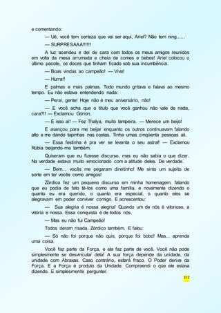 312 
e comentando: 
— Ué, você tem certeza que vai ser aqui, Ariel? Não tem ning...... 
— SURPRESAAA!!!!!! 
A luz acendeu e dei de cara com todos os meus amigos reunidos 
em volta da mesa arrumada e cheia de comes e bebes! Ariel colocou o 
último pacote, os doces que tinham ficado sob sua incumbência. 
— Boas vindas ao campeão! — Viva! 
— Hurra!! 
E palmas e mais palmas. Todo mundo gritava e falava ao mesmo 
tempo. Eu não estava entendendo nada: 
— Peraí, gente! Hoje não é meu aniversário, não! 
— E você acha que o título que você ganhou não vale de nada, 
cara?!! — Exclamou Górion. 
— É isso aí! — Fez Thalya, muito lampeira. — Merece um beijo! 
E avançou para me beijar enquanto os outros continuavam falando 
alto e me dando tapinhas nas costas. Tinha umas cinqüenta pessoas ali. 
— Essa festinha é pra ver se levanta o seu astral! — Exclamou 
Rúbia beijando-me também. 
Quiseram que eu fizesse discurso, mas eu não sabia o que dizer. 
Na verdade estava muito emocionado com a atitude deles. De verdade. 
— Bem... vocês me pegaram direitinho! Me sinto um sujeito de 
sorte em ter vocês como amigos! 
Zórdico fez um pequeno discurso em minha homenagem, falando 
que eu podia de fato tê-los como uma família, e novamente dizendo o 
quanto eu era querido, o quanto era especial, o quanto eles se 
alegravam em poder conviver comigo. E acrescentou: 
— Sua alegria é nossa alegria! Quando um de nós é vitorioso, a 
vitória e nossa. Essa conquista é de todos nós. 
— Mas eu não fui Campeão! 
Todos deram risada. Zórdico também. E falou: 
— Só não foi porque não quis, porque foi bobo! Mas... aprenda 
uma coisa. 
Você faz parte da Força, e ela faz parte de você. Você não pode 
simplesmente se desvincular dela! A sua força depende da unidade, da 
unidade com Abraxas. Caso contrário, estará fraco. O Poder deriva da 
Força. E a Força é produto da Unidade. Compreendi o que ele estava 
dizendo. E simplesmente perguntei: 
 