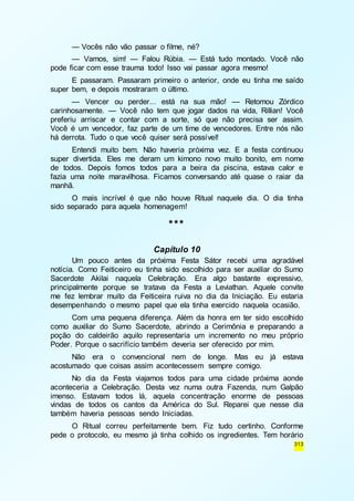 — Vocês não vão passar o filme, né? 
— Vamos, sim! — Falou Rúbia. — Está tudo montado. Você não 
313 
pode ficar com esse trauma todo! Isso vai passar agora mesmo! 
E passaram. Passaram primeiro o anterior, onde eu tinha me saído 
super bem, e depois mostraram o último. 
— Vencer ou perder... está na sua mão! — Retomou Zórdico 
carinhosamente. — Você não tem que jogar dados na vida, Rillian! Você 
preferiu arriscar e contar com a sorte, só que não precisa ser assim. 
Você é um vencedor, faz parte de um time de vencedores. Entre nós não 
há derrota. Tudo o que você quiser será possível! 
Entendi muito bem. Não haveria próxima vez. E a festa continuou 
super divertida. Eles me deram um kimono novo muito bonito, em nome 
de todos. Depois fomos todos para a beira da piscina, estava calor e 
fazia uma noite maravilhosa. Ficamos conversando até quase o raiar da 
manhã. 
O mais incrível é que não houve Ritual naquele dia. O dia tinha 
sido separado para aquela homenagem! 
*** 
Capítulo 10 
Um pouco antes da próxima Festa Sátor recebi uma agradável 
notícia. Como Feiticeiro eu tinha sido escolhido para ser auxiliar do Sumo 
Sacerdote Akilai naquela Celebração. Era algo bastante expressivo, 
principalmente porque se tratava da Festa a Leviathan. Aquele convite 
me fez lembrar muito da Feiticeira ruiva no dia da Iniciação. Eu estaria 
desempenhando o mesmo papel que ela tinha exercido naquela ocasião. 
Com uma pequena diferença. Além da honra em ter sido escolhido 
como auxiliar do Sumo Sacerdote, abrindo a Cerimônia e preparando a 
poção do caldeirão aquilo representaria um incremento no meu próprio 
Poder. Porque o sacrifício também deveria ser oferecido por mim. 
Não era o convencional nem de longe. Mas eu já estava 
acostumado que coisas assim acontecessem sempre comigo. 
No dia da Festa viajamos todos para uma cidade próxima aonde 
aconteceria a Celebração. Desta vez numa outra Fazenda, num Galpão 
imenso. Estavam todos lá, aquela concentração enorme de pessoas 
vindas de todos os cantos da América do Sul. Reparei que nesse dia 
também haveria pessoas sendo Iniciadas. 
O Ritual correu perfeitamente bem. Fiz tudo certinho. Conforme 
pede o protocolo, eu mesmo já tinha colhido os ingredientes. Tem horário 
 
