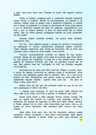 e lugar certo para fazer isso. Preparei as ervas, não esqueci nenhum 
detalhe. 
Todos os passos complexos para a confecção daquela importante 
poção saíram a contento. Recitei os encantamentos, as palavras e os 
mantras, realizei todos os gestos, toda a seqüência ritualística. À medida 
que o tempo ia passando e a poção se aproximava de ficar pronta passei 
a ver os demônios rodando ao redor do caldeirão, regozijando-se com 
tudo o que eu estava fazendo. O povo em geral ainda não os estava 
vendo, mas na minha posição privilegiada naquele dia pude contemplá-los 
314 
bem antes! 
Abraxas estava presente também, um pouco mais afastado, 
observando tudo. 
Por fim... ficou faltando apenas o sangue do sacrifício. Começaram 
os atabaques. A música característica preparava aquele momento. 
Todos estavam esperando pelo clímax da Cerimônia. Ela já tinha sido 
colocada sobre a mesa por outro auxiliar. Uma menina. 
Procurei incansavelmente controlar as batidas do meu próprio 
coração. Dessa vez era exigido como parte do processo algo muito difícil. 
Eu não poderia ser canalizado. E esse era o meu grande temor. Minha 
patente de Feiticeiro Profundo não mais me permitiria aquele tipo de 
luxo. Não poderia mais ser "carregado no colo" por Abraxas naquelas 
circunstâncias. 
Aproximei-me da mesa sem olhar para ela. Peguei o punhal, ergui-o 
acima da cabeça, pronunciei as palavras certas e acrescentei, como 
convinha, que entregava aquela vida ao demônio. Mas... fiz o que nunca 
poderia ter feito. Subitamente, sem querer, baixei os olhos para ela! E 
exatamente naquele instante... quando olhei para ela.. . ela abriu os 
olhos e olhou para mim!!! 
Marlon tinha me dito que nas primeiras vezes em que se faz isso 
sem canalização é melhor não olhar. 
— Depois você acostuma. Aí você vai poder matar olhando nos 
olhos. Não é seu irmão, sua irmã...é apenas um bastardo sem valor! 
Fosse como fosse o olhar daquela menina acabou comigo. Me 
veio um aperto tão grande no coração, uma sensação horrível e 
tenebrosa. Em frações de segundos eu olhei para Akilai. Marlon, Zórdico 
e Taolez estavam ali em cima, como Sacerdotes que eram, mas eu era 
auxiliar do Sumo Sacerdote. Não adiantava pedir socorro aos meus 
amigos. 
Akilai olhou firme para mim, não fez movimento nenhum, quase 
paralisado. Estava canalizado e seus olhos chamuscavam. Mais alguns 
milésimos de segundo e pensei então em pedir para Abraxas me 
 