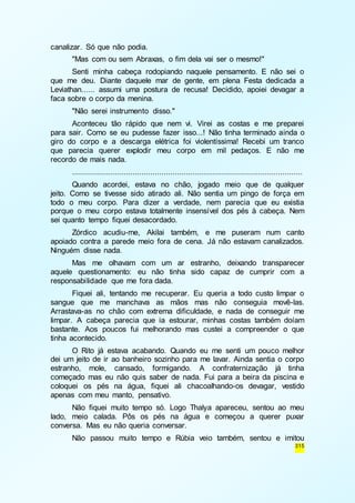 315 
canalizar. Só que não podia. 
"Mas com ou sem Abraxas, o fim dela vai ser o mesmo!" 
Senti minha cabeça rodopiando naquele pensamento. E não sei o 
que me deu. Diante daquele mar de gente, em plena Festa dedicada a 
Leviathan...... assumi uma postura de recusa! Decidido, apoiei devagar a 
faca sobre o corpo da menina. 
"Não serei instrumento disso." 
Aconteceu tão rápido que nem vi. Virei as costas e me preparei 
para sair. Como se eu pudesse fazer isso...! Não tinha terminado ainda o 
giro do corpo e a descarga elétrica foi violentíssima! Recebi um tranco 
que parecia querer explodir meu corpo em mil pedaços. E não me 
recordo de mais nada. 
....................................................................................................... 
Quando acordei, estava no chão, jogado meio que de qualquer 
jeito. Como se tivesse sido atirado ali. Não sentia um pingo de força em 
todo o meu corpo. Para dizer a verdade, nem parecia que eu existia 
porque o meu corpo estava totalmente insensível dos pés à cabeça. Nem 
sei quanto tempo fiquei desacordado. 
Zórdico acudiu-me, Akilai também, e me puseram num canto 
apoiado contra a parede meio fora de cena. Já não estavam canalizados. 
Ninguém disse nada. 
Mas me olhavam com um ar estranho, deixando transparecer 
aquele questionamento: eu não tinha sido capaz de cumprir com a 
responsabilidade que me fora dada. 
Fiquei ali, tentando me recuperar. Eu queria a todo custo limpar o 
sangue que me manchava as mãos mas não conseguia movê-las. 
Arrastava-as no chão com extrema dificuldade, e nada de conseguir me 
limpar. A cabeça parecia que ia estourar, minhas costas também doíam 
bastante. Aos poucos fui melhorando mas custei a compreender o que 
tinha acontecido. 
O Rito já estava acabando. Quando eu me senti um pouco melhor 
dei um jeito de ir ao banheiro sozinho para me lavar. Ainda sentia o corpo 
estranho, mole, cansado, formigando. A confraternização já tinha 
começado mas eu não quis saber de nada. Fui para a beira da piscina e 
coloquei os pés na água, fiquei ali chacoalhando-os devagar, vestido 
apenas com meu manto, pensativo. 
Não fiquei muito tempo só. Logo Thalya apareceu, sentou ao meu 
lado, meio calada. Pôs os pés na água e começou a querer puxar 
conversa. Mas eu não queria conversar. 
Não passou muito tempo e Rúbia veio também, sentou e imitou 
 