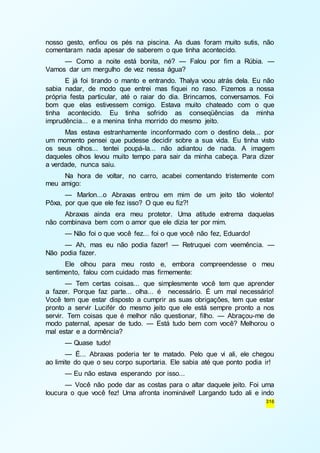 nosso gesto, enfiou os pés na piscina. As duas foram muito sutis, não 
comentaram nada apesar de saberem o que tinha acontecido. 
— Como a noite está bonita, né? — Falou por fim a Rúbia. — 
316 
Vamos dar um mergulho de vez nessa água? 
E já foi tirando o manto e entrando. Thalya voou atrás dela. Eu não 
sabia nadar, de modo que entrei mas fiquei no raso. Fizemos a nossa 
própria festa particular, até o raiar do dia. Brincamos, conversamos. Foi 
bom que elas estivessem comigo. Estava muito chateado com o que 
tinha acontecido. Eu tinha sofrido as conseqüências da minha 
imprudência... e a menina tinha morrido do mesmo jeito. 
Mas estava estranhamente inconformado com o destino dela... por 
um momento pensei que pudesse decidir sobre a sua vida. Eu tinha visto 
os seus olhos... tentei poupá-la... não adiantou de nada. A imagem 
daqueles olhos levou muito tempo para sair da minha cabeça. Para dizer 
a verdade, nunca saiu. 
Na hora de voltar, no carro, acabei comentando tristemente com 
meu amigo: 
— Marlon...o Abraxas entrou em mim de um jeito tão violento! 
Pôxa, por que que ele fez isso? O que eu fiz?! 
Abraxas ainda era meu protetor. Uma atitude extrema daquelas 
não combinava bem com o amor que ele dizia ter por mim. 
— Não foi o que você fez... foi o que você não fez, Eduardo! 
— Ah, mas eu não podia fazer! — Retruquei com veemência. — 
Não podia fazer. 
Ele olhou para meu rosto e, embora compreendesse o meu 
sentimento, falou com cuidado mas firmemente: 
— Tem certas coisas... que simplesmente você tem que aprender 
a fazer. Porque faz parte... olha... é necessário. É um mal necessário! 
Você tem que estar disposto a cumprir as suas obrigações, tem que estar 
pronto a servir Lucifér do mesmo jeito que ele está sempre pronto a nos 
servir. Tem coisas que é melhor não questionar, filho. — Abraçou-me de 
modo paternal, apesar de tudo. — Está tudo bem com você? Melhorou o 
mal estar e a dormência? 
— Quase tudo! 
— É... Abraxas poderia ter te matado. Pelo que vi ali, ele chegou 
ao limite do que o seu corpo suportaria. Ele sabia até que ponto podia ir! 
— Eu não estava esperando por isso... 
— Você não pode dar as costas para o altar daquele jeito. Foi uma 
loucura o que você fez! Uma afronta inominável! Largando tudo ali e indo 
 
