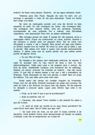 embora! Se fosse outra pessoa, Eduardo... tal vez agora estivesse morto. 
Voltamos para São Paulo. Naquele dia tudo foi bem, era um 
domingo e aproveitei o resto do dia para descansar. Tomei um banho 
bem longo e fui deitar. 
No meio da madrugada acordei com uma dor terrível no lado 
esquerdo do peito. Eu não conseguia me mover, não conseguia falar, 
não conseguia nem respirar direito. Uma dor opressiva, tremenda, 
acompanhada de uma sudorese fria e intensa, uma dificuldade 
respiratória, uma taquicardia! Para mim, eu estava enfartando! 
Não consegui pensar em nada. E aquela dor não passava, durou a 
madrugada inteira. Fiquei me contorcendo na cama, sozinho. Quando o 
dia começou a clarear senti um pequeno alívio. Saí da cama com 
dificuldade e resolvi ir até o Hospital. Nem pensei em ligar para Marlon 
ou Zórdico àquela hora da manhã. No fundo eu acho que já sabia o que 
ia escutar. Mas estava com medo e queria uma opinião exclusivamente 
médica. A última coisa que eu queria pensar era que estava sendo 
punido de alguma forma. 
— Eu sou filho do Fogo..... 
No Hospital a dor passou sem medicação nenhuma, de repente. E 
nada foi acusado nem no meu raio-X de tórax e nem no meu 
eletrocardiograma. Voltei para casa e me preparei para o serviço. No 
final da tarde, subitamente começou uma fortíssima dor de estômago. 
Esperei um pouco, procurei me controlar ao máximo... mas não houve 
como. Vi que não ia mesmo passar e tive que ir até o ambulatório da 
Empresa. Tomei Buscopam na veia com glicose, e nada!! Nem um pingo 
de melhora. Tive que voltar para casa mais cedo. 
Ainda assim não pensei em contatar ninguém da Irmandade. 
Fiquei com dor até tarde, tomando buscopam em gotas sem sucesso. No 
meio da noite a dor diminuiu um pouco mas não passou. No dia seguinte 
fui obrigado a procurar ajuda. Liguei para Zórdico logo cedo e me 
queixei: 
— Puxa, eu tô mal! O que é que tá acontecendo?! 
— Está se sentindo mal, é? 
— Caramba, não passa! Tomo remédio e não adianta! Eu sabia o 
317 
que ele ia dizer. 
— E...você só pode ser tocado se os seus Guias permitirem! De 
certa forma você sabe, não é? Sabe que agiu mal? 
— Se você errar de novo, vai ser pior! O nosso caminho é de 
disciplina. Você também ficaria muito decepcionado se fizesse um pedido 
a Abraxas e ele não se empenhasse em cumpri-lo! 
 