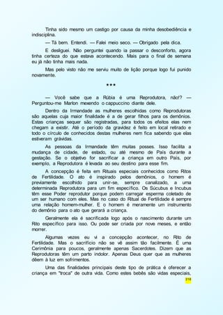 Tinha sido mesmo um castigo por causa da minha desobediência e 
318 
indisciplina. 
— Tá bem. Entendi. — Falei meio seco. — Obrigado pela dica. 
E desliguei. Não perguntei quando ia passar o desconforto, agora 
tinha certeza do que estava acontecendo. Mais para o final de semana 
eu já não tinha mais nada. 
Mas pelo visto não me serviu muito de lição porque logo fui punido 
novamente. 
*** 
— Você sabe que a Rúbia é uma Reprodutora, não!? — 
Perguntou-me Marlon mexendo o cappuccino diante dele. 
Dentro da Irmandade as mulheres escolhidas como Reprodutoras 
são aquelas cuja maior finalidade é a de gerar filhos para os demônios. 
Estas crianças sequer são registradas, para todos os efeitos elas nem 
chegam a existir. Até o período da gravidez é feito em local retirado e 
todo o círculo de conhecidos destas mulheres nem fica sabendo que elas 
estiveram grávidas. 
As pessoas da Irmandade têm muitas posses. Isso facilita a 
mudança de cidade, de estado, ou até mesmo de País durante a 
gestação. Se o objetivo for sacrificar a criança em outro País, por 
exemplo, a Reprodutora é levada ao seu destino para esse fim. 
A concepção é feita em Rituais especiais conhecidos como Ritos 
de Fertilidade. O ato é inspirado pelos demônios, o homem é 
previamente escolhido para unir-se, sempre canalizado, a uma 
determinada Reprodutora para um fim específico. Os Súcubus e Incubus 
têm esse Poder reprodutor porque podem carregar esperma coletado de 
um ser humano com eles. Mas no caso do Ritual de Fertilidade é sempre 
uma relação homem-mulher. E o homem é meramente um instrumento 
do demônio para o ato que gerará a criança. 
Geralmente ela é sacrificada logo após o nascimento durante um 
Rito específico para isso. Ou pode ser criada por nove meses, e então 
morrer. 
Algumas vezes eu vi a concepção acontecer, no Rito de 
Fertilidade. Mas o sacrifício não se vê assim tão facilmente. É uma 
Cerimônia para poucos, geralmente apenas Sacerdotes. Dizem que as 
Reprodutoras têm um parto indolor. Apenas Deus quer que as mulheres 
dêem à luz em sofrimentos. 
Uma das finalidades principais deste tipo de prática é oferecer a 
criança em "troca" de outra vida. Como estes bebês são vidas especiais, 
 