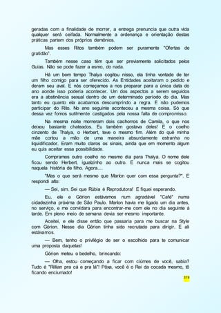 geradas com a finalidade de morrer, a entrega prenuncia que outra vida 
qualquer será ceifada. Normalmente a ordenança e orientação destas 
práticas partem dos próprios demônios. 
Mas esses Ritos também podem ser puramente "Ofertas de 
319 
gratidão”. 
Também nesse caso têm que ser previamente solicitados pelos 
Guias. Não se pode fazer a esmo, do nada. 
Há um bom tempo Thalya cogitou nisso, ela tinha vontade de ter 
um filho comigo para ser oferecido. As Entidades aceitaram o pedido e 
deram seu aval. E nós começamos a nos preparar para a única data do 
ano aonde isso poderia acontecer. Um dos aspectos a serem seguidos 
era a abstinência sexual dentro de um determinado período do dia. Mas 
tanto eu quanto ela acabamos descumprindo a regra. E não pudemos 
participar do Rito. No ano seguinte aconteceu a mesma coisa. Só que 
dessa vez fomos sutilmente castigados pela nossa falta de compromisso. 
Na mesma noite morreram dois cachorros de Camila, o que nos 
deixou bastante chateados. Eu também gostava deles! E o coelho 
cinzento de Thalya, o Herbert, teve o mesmo fim. Além do quê minha 
mãe cortou a mão de uma maneira absurdamente estranha no 
liquidificador. Eram muito claros os sinais, ainda que em momento algum 
eu quis aceitar essa possibilidade. 
Compramos outro coelho no mesmo dia para Thalya. O nome dele 
ficou sendo Herbert, igualzinho ao outro. E nunca mais se cogitou 
naquela história de filho. Agora.... 
"Mas o que será mesmo que Marlon quer com essa pergunta?". E 
respondi alto: 
— Sei, sim. Sei que Rúbia é Reprodutora! E fiquei esperando. 
Eu, ele e Górion estávamos num agradável "Café" numa 
cidadezinha próxima de São Paulo. Marlon havia me ligado um dia antes, 
no serviço, e me convidara para encontrar-me com ele no dia seguinte à 
tarde. Em pleno meio de semana devia ser mesmo importante. 
Aceitei, e ele disse então que passaria para me buscar na Style 
com Górion. Nesse dia Górion tinha sido recrutado para dirigir. E ali 
estávamos. 
— Bem, tenho o privilégio de ser o escolhido para te comunicar 
uma proposta daquelas! 
Górion meteu o bedelho, brincando: 
— Olha, estou começando a ficar com ciúmes de você, sabia? 
Tudo é "Rillian pra cá e pra lá"! Pôxa, você é o Rei da cocada mesmo, tô 
ficando enciumado! 
 