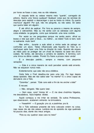 32 
por horas se fosse o caso, mas eu não relaxava. 
E naquela tarde eu estava mesmo meio “quente”, carregado de 
pólvora. Queria uma faísca qualquer! Qualquer coisa que me servisse de 
desculpa para explodir e descarregar o que eu trazia no íntimo. Eu queria 
machucar alguém! Por quê, não me pergunte, eu não sabia. Só sabia 
que queria bater em alguém. 
É até difícil de explicar. Por fora eu parecia o mesmo de sempre, 
alegre e extrovertido. Mas eu me sentia com se estivesse com alguma 
coisa entalada na garganta, como que remoendo uma raiva contida. 
Por vezes eu me perguntava porque me sentia assim, afinal eu 
levava a vida que pedi a Deus... ou melhor... ao diabo! Tudo ia bem, tudo 
ia realmente muito bem! 
Mas enfim... durante a aula aliviei a minha sede de estrago ao 
confrontar um aluno. Talvez influenciado pela façanha do Túlio eu o 
machuquei após fazer uma finta na direção do rosto. Quando ele ergueu 
as mãos para se proteger dei um chute de impacto na base dos arcos 
costais. No tombo, ele derrubou o armário do vestiário. E terminou com 
uma trinca na última costela. Pronto! Eu fizera a proeza maior ainda! 
E a desculpa padrão... sempre a mesma, com pequenas 
variações: 
— Esta é a única maneira de você perceber aonde está errando. 
Não vai esquecer nunca mais. 
Evidentemente que esta não era a didática. 
Certa feita o Fred desafiou-me para uma luta. Foi logo depois 
desse episódio. Mas ele não sabia lutar “na manha”! E o único capaz de 
derrubá-lo era o Túlio. 
“Caramba.”, pensei. “Este cara está a fim de me encher a lata!” 
E recusei. 
— Não, obrigado. Não quero lutar. 
— Sem essa, cara! Vamos lá! — E me dava chutinhos folgados, 
me descabelava, fazia trejeitos idiotas. 
Aquilo começou a me irritar de verdade. Os outros Professores, 
que observavam, acabaram entrando na brincadeira. 
— Yeaaahhh! — E gozação pra cá, e piadinhas pra lá. 
Se o Túlio estivesse presente ele teria colocado ordem na coisa, 
mas nesse dia ele não estava. Lembrei-me do episódio da viga quebrada 
há poucos dias, diante dos meus amigos. 
“Pois eu vou quebrar esse cara no meio!” 
 