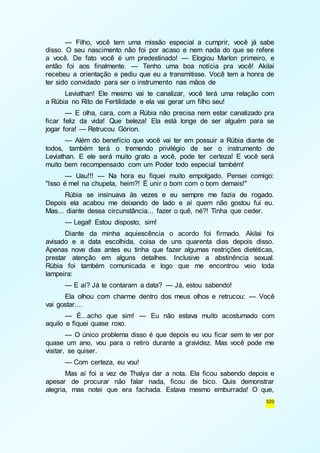 — Filho, você tem uma missão especial a cumprir, você já sabe 
disso. O seu nascimento não foi por acaso e nem nada do que se refere 
a você. De fato você é um predestinado! — Elogiou Marlon primeiro, e 
então foi aos finalmente. — Tenho uma boa notícia pra você! Akilai 
recebeu a orientação e pediu que eu a transmitisse. Você tem a honra de 
ter sido convidado para ser o instrumento nas mãos de 
Leviathan! Ele mesmo vai te canalizar, você terá uma relação com 
320 
a Rúbia no Rito de Fertilidade e ela vai gerar um filho seu! 
— E olha, cara, com a Rúbia não precisa nem estar canalizado pra 
ficar feliz da vida! Que beleza! Ela está longe de ser alguém para se 
jogar fora! — Retrucou Górion. 
— Além do benefício que você vai ter em possuir a Rúbia diante de 
todos, também terá o tremendo privilégio de ser o instrumento de 
Leviathan. E ele será muito grato a você, pode ter certeza! E você será 
muito bem recompensado com um Poder todo especial também! 
— Uau!!! — Na hora eu fiquei muito empolgado. Pensei comigo: 
"Isso é mel na chupeta, heim?! É unir o bom com o bom demais!" 
Rúbia se insinuava às vezes e eu sempre me fazia de rogado. 
Depois ela acabou me deixando de lado e aí quem não gostou fui eu. 
Mas... diante dessa circunstância... fazer o quê, né?! Tinha que ceder. 
— Legal! Estou disposto, sim! 
Diante da minha aquiescência o acordo foi firmado. Akilai foi 
avisado e a data escolhida, coisa de uns quarenta dias depois disso. 
Apenas nove dias antes eu tinha que fazer algumas restrições dietéticas, 
prestar atenção em alguns detalhes. Inclusive a abstinência sexual. 
Rúbia foi também comunicada e logo que me encontrou veio toda 
lampeira: 
— E aí? Já te contaram a data? — Já, estou sabendo! 
Ela olhou com charme dentro dos meus olhos e retrucou: — Você 
vai gostar.... 
— É...acho que sim! — Eu não estava muito acostumado com 
aquilo e fiquei quase roxo. 
— O único problema disso é que depois eu vou ficar sem te ver por 
quase um ano, vou para o retiro durante a gravidez. Mas você pode me 
visitar, se quiser. 
— Com certeza, eu vou! 
Mas aí foi a vez de Thalya dar a nota. Ela ficou sabendo depois e 
apesar de procurar não falar nada, ficou de bico. Quis demonstrar 
alegria, mas notei que era fachada. Estava mesmo emburrada! O que, 
 