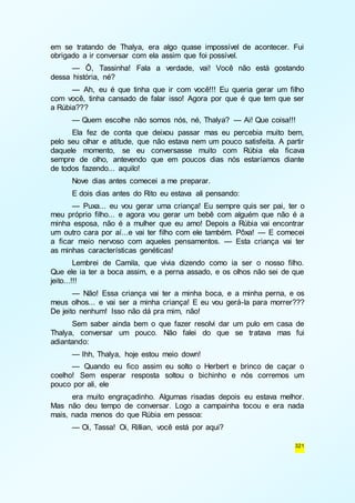 em se tratando de Thalya, era algo quase impossível de acontecer. Fui 
obrigado a ir conversar com ela assim que foi possível. 
— Ô, Tassinha! Fala a verdade, vai! Você não está gostando 
321 
dessa história, né? 
— Ah, eu é que tinha que ir com você!!! Eu queria gerar um filho 
com você, tinha cansado de falar isso! Agora por que é que tem que ser 
a Rúbia??? 
— Quem escolhe não somos nós, né, Thalya? — Ai! Que coisa!!! 
Ela fez de conta que deixou passar mas eu percebia muito bem, 
pelo seu olhar e atitude, que não estava nem um pouco satisfeita. A partir 
daquele momento, se eu conversasse muito com Rúbia ela ficava 
sempre de olho, antevendo que em poucos dias nós estaríamos diante 
de todos fazendo... aquilo! 
Nove dias antes comecei a me preparar. 
E dois dias antes do Rito eu estava ali pensando: 
— Puxa... eu vou gerar uma criança! Eu sempre quis ser pai, ter o 
meu próprio filho... e agora vou gerar um bebê com alguém que não é a 
minha esposa, não é a mulher que eu amo! Depois a Rúbia vai encontrar 
um outro cara por aí...e vai ter filho com ele também. Pôxa! — E comecei 
a ficar meio nervoso com aqueles pensamentos. — Esta criança vai ter 
as minhas características genéticas! 
Lembrei de Camila, que vivia dizendo como ia ser o nosso filho. 
Que ele ia ter a boca assim, e a perna assado, e os olhos não sei de que 
jeito...!!! 
— Não! Essa criança vai ter a minha boca, e a minha perna, e os 
meus olhos... e vai ser a minha criança! E eu vou gerá-la para morrer??? 
De jeito nenhum! Isso não dá pra mim, não! 
Sem saber ainda bem o que fazer resolvi dar um pulo em casa de 
Thalya, conversar um pouco. Não falei do que se tratava mas fui 
adiantando: 
— Ihh, Thalya, hoje estou meio down! 
— Quando eu fico assim eu solto o Herbert e brinco de caçar o 
coelho! Sem esperar resposta soltou o bichinho e nós corremos um 
pouco por ali, ele 
era muito engraçadinho. Algumas risadas depois eu estava melhor. 
Mas não deu tempo de conversar. Logo a campainha tocou e era nada 
mais, nada menos do que Rúbia em pessoa: 
— Oi, Tassa! Oi, Rillian, você está por aqui? 
 