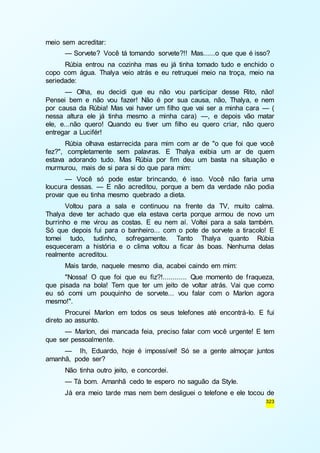 323 
meio sem acreditar: 
— Sorvete? Você tá tomando sorvete?!! Mas......o que que é isso? 
Rúbia entrou na cozinha mas eu já tinha tomado tudo e enchido o 
copo com água. Thalya veio atrás e eu retruquei meio na troça, meio na 
seriedade: 
— Olha, eu decidi que eu não vou participar desse Rito, não! 
Pensei bem e não vou fazer! Não é por sua causa, não, Thalya, e nem 
por causa da Rúbia! Mas vai haver um filho que vai ser a minha cara — ( 
nessa altura ele já tinha mesmo a minha cara) —, e depois vão matar 
ele, e...não quero! Quando eu tiver um filho eu quero criar, não quero 
entregar a Lucifér! 
Rúbia olhava estarrecida para mim com ar de "o que foi que você 
fez?", completamente sem palavras. E Thalya exibia um ar de quem 
estava adorando tudo. Mas Rúbia por fim deu um basta na situação e 
murmurou, mais de si para si do que para mim: 
— Você só pode estar brincando, é isso. Você não faria uma 
loucura dessas. — E não acreditou, porque a bem da verdade não podia 
provar que eu tinha mesmo quebrado a dieta. 
Voltou para a sala e continuou na frente da TV, muito calma. 
Thalya deve ter achado que ela estava certa porque armou de novo um 
burrinho e me virou as costas. E eu nem aí. Voltei para a sala também. 
Só que depois fui para o banheiro... com o pote de sorvete a tiracolo! E 
tomei tudo, tudinho, sofregamente. Tanto Thalya quanto Rúbia 
esqueceram a história e o clima voltou a ficar às boas. Nenhuma delas 
realmente acreditou. 
Mais tarde, naquele mesmo dia, acabei caindo em mim: 
"Nossa! O que foi que eu fiz?!............ Que momento de f raqueza, 
que pisada na bola! Tem que ter um jeito de voltar atrás. Vai que como 
eu só comi um pouquinho de sorvete... vou falar com o Marlon agora 
mesmo!". 
Procurei Marlon em todos os seus telefones até encontrá-lo. E fui 
direto ao assunto. 
— Marlon, dei mancada feia, preciso falar com você urgente! E tem 
que ser pessoalmente. 
— Ih, Eduardo, hoje é impossível! Só se a gente almoçar juntos 
amanhã, pode ser? 
Não tinha outro jeito, e concordei. 
— Tá bom. Amanhã cedo te espero no saguão da Style. 
Já era meio tarde mas nem bem desliguei o telefone e ele tocou de 
 
