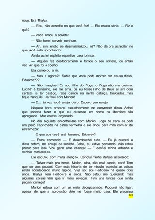 324 
novo. Era Thalya. 
— Edu, não acredito no que você fez! — Ela estava séria. — Fiz o 
quê? 
— Você tomou o sorvete! 
— Não tomei sorvete nenhum. 
— Ah, sim, então ele desmaterializou, né? Não dá pra acreditar no 
que você está aprontando! 
Ainda achei espírito esportivo para brincar: 
— Alguém fez desdobramento e tomou o seu sorvete, ou então 
vao ver que foi o coelho! 
Ela começou a rir. 
— Mas e agora?!! Sabia que você pode morrer por causa disso, 
Eduardo??? 
— Não, imagine! Eu sou filho do Fogo, o Fogo não me queima. 
Lucifér é bonzinho, ele me ama. Se eu fosse Filho de Deus aí sim com 
certeza ia ter castigo, raios caindo na minha cabeça, trovoadas...mas 
fique tranqüila. Já falei com Marlon! 
— É... tal vez você esteja certo. Espero que esteja! 
Naquela hora procurei exaustivamente me convencer disso. Achei 
que poderia fazer o que eu quisesse em nome da liberdade tão 
apregoada. Mas estava enganado! 
No dia seguinte encontrei-me com Marlon. Logo de cara eu pedi 
um prato caprichado na carne vermelha e ele olhou para mim com ar de 
estranheza: 
— O que que você está fazendo, Eduardo? 
— Estou comendo! — E desembuchei tudo. — Eu já quebrei a 
dieta ontem, me entupi de sorvete. Sabe, eu estive pensando, não estou 
pronto para isso! Vou gerar uma criança! — E desfiei minha ladainha e 
minhas motivações. 
Ele escutou com muita atenção. Concluí minha defesa acalorado: 
— Talvez mais pra frente, Marlon, olha, não está dando, cara! Tem 
que ser aos poucos! Com esta história de ter missão especial as coisas 
estão acontecendo muito rápido. Veja só: sou Feiticeiro há quase dois 
anos. Thalya nem Feiticeira é ainda. Não estou me queixando mas 
algumas coisas têm que ir mais devagar. Tem uns lances que ainda 
pegam comigo! 
Marlon estava com um ar meio decepcionado. Procurei não ligar, 
apesar de que a aprovação dele me fosse muito cara. Ele procurou 
 