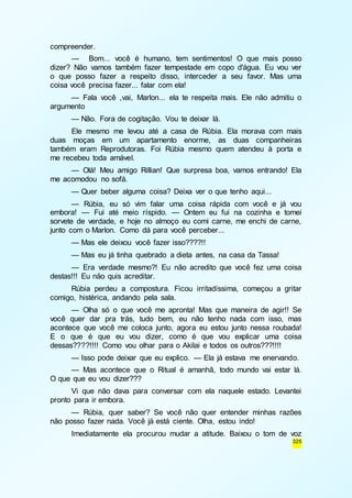325 
compreender. 
— Bom... você é humano, tem sentimentos! O que mais posso 
dizer? Não vamos também fazer tempestade em copo d'água. Eu vou ver 
o que posso fazer a respeito disso, interceder a seu favor. Mas uma 
coisa você precisa fazer... falar com ela! 
— Fala você ,vai, Marlon... ela te respeita mais. Ele não admitiu o 
argumento 
— Não. Fora de cogitação. Vou te deixar lá. 
Ele mesmo me levou até a casa de Rúbia. Ela morava com mais 
duas moças em um apartamento enorme, as duas companheiras 
também eram Reprodutoras. Foi Rúbia mesmo quem atendeu à porta e 
me recebeu toda amável. 
— Olá! Meu amigo Rillian! Que surpresa boa, vamos entrando! Ela 
me acomodou no sofá. 
— Quer beber alguma coisa? Deixa ver o que tenho aqui... 
— Rúbia, eu só vim falar uma coisa rápida com você e já vou 
embora! — Fui até meio ríspido. — Ontem eu fui na cozinha e tomei 
sorvete de verdade, e hoje no almoço eu comi carne, me enchi de carne, 
junto com o Marlon. Como dá para você perceber... 
— Mas ele deixou você fazer isso????!! 
— Mas eu já tinha quebrado a dieta antes, na casa da Tassa! 
— Era verdade mesmo?! Eu não acredito que você fez uma coisa 
destas!!! Eu não quis acreditar. 
Rúbia perdeu a compostura. Ficou irritadíssima, começou a gritar 
comigo, histérica, andando pela sala. 
— Olha só o que você me apronta! Mas que maneira de agir!! Se 
você quer dar pra trás, tudo bem, eu não tenho nada com isso, mas 
acontece que você me coloca junto, agora eu estou junto nessa roubada! 
E o que é que eu vou dizer, como é que vou explicar uma coisa 
dessas????!!!! Como vou olhar para o Akilai e todos os outros???!!!! 
— Isso pode deixar que eu explico. — Ela já estava me enervando. 
— Mas acontece que o Ritual é amanhã, todo mundo vai estar lá. 
O que que eu vou dizer??? 
Vi que não dava para conversar com ela naquele estado. Levantei 
pronto para ir embora. 
— Rúbia, quer saber? Se você não quer entender minhas razões 
não posso fazer nada. Você já está ciente. Olha, estou indo! 
Imediatamente ela procurou mudar a atitude. Baixou o tom de voz 
 