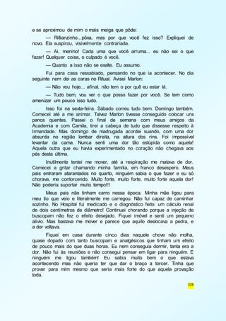 326 
e se aproximou de mim o mais meiga que pôde: 
— Rillianzinho...pôxa, mas por que você fez isso? Expliquei de 
novo. Ela suspirou, visivelmente contrariada. 
— Ai, menino! Cada uma que você arruma... eu não sei o que 
fazer! Qualquer coisa, o culpado é você. 
— Quanto a isso não se exalte. Eu assumo. 
Fui para casa ressabiado, pensando no que ia acontecer. No dia 
seguinte nem dei as caras no Ritual. Avisei Marlon: 
— Não vou hoje... afinal, não tem o por quê eu estar lá. 
— Tudo bem, vou ver o que posso fazer por você. Se tem como 
amenizar um pouco isso tudo. 
Isso foi na sexta-feira. Sábado correu tudo bem. Domingo também. 
Comecei até a me animar. Talvez Marlon tivesse conseguido colocar uns 
panos quentes. Passei o final de semana com meus amigos da 
Academia e com Camila, tirei a cabeça de tudo que dissesse respeito à 
Irmandade. Mas domingo de madrugada acordei suando, com uma dor 
absurda no região lombar direita, na altura dos rins. Foi impossível 
levantar da cama. Nunca senti uma dor tão estúpida como aquela! 
Aquela outra que eu havia experimentado no coração não chegava aos 
pés desta última. 
Inutilmente tentei me mover, até a respiração me matava de dor. 
Comecei a gritar chamando minha família, em franco desespero. Meus 
pais entraram atarantados no quarto, ninguém sabia o que fazer e eu só 
chorava, me contorcendo. Muito forte, muito forte, muito forte aquela dor! 
Não poderia suportar muito tempo!!! 
Meus pais não tinham carro nessa época. Minha mãe ligou para 
meu tio que veio e literalmente me carregou. Não fui capaz de caminhar 
sozinho. No Hospital fui medicado e o diagnóstico feito: um cálculo renal 
de dois centímetros de diâmetro! Continuei chorando porque a injeção de 
buscopam não fez o efeito desejado. Fiquei imóvel e senti um pequeno 
alívio. Mas bastava me mover e parece que aquilo deslocava a pedra, e 
a dor voltava. 
Fiquei em casa durante cinco dias naquele chove não molha, 
quase dopado com tanto buscopam e analgésicos que tinham um efeito 
de pouco mais do que duas horas. Eu nem conseguia dormir, tanta era a 
dor. Não fui às reuniões e não consegui pensar em ligar para ninguém. E 
ninguém me ligou também! Eu sabia muito bem o que estava 
acontecendo mas não queria ter que dar o braço a torcer. Tinha que 
provar para mim mesmo que seria mais forte do que aquela provação 
toda. 
 