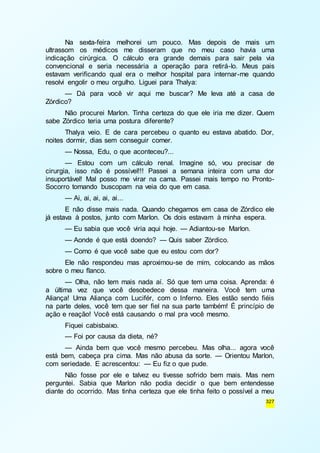 Na sexta-feira melhorei um pouco. Mas depois de mais um 
ultrassom os médicos me disseram que no meu caso havia uma 
indicação cirúrgica. O cálculo era grande demais para sair pela via 
convencional e seria necessária a operação para retirá-lo. Meus pais 
estavam verificando qual era o melhor hospital para internar -me quando 
resolvi engolir o meu orgulho. Liguei para Thalya: 
— Dá para você vir aqui me buscar? Me leva até a casa de 
327 
Zórdico? 
Não procurei Marlon. Tinha certeza do que ele iria me dizer. Quem 
sabe Zórdico teria uma postura diferente? 
Thalya veio. E de cara percebeu o quanto eu estava abatido. Dor, 
noites dormir, dias sem conseguir comer. 
— Nossa, Edu, o que aconteceu?... 
— Estou com um cálculo renal. Imagine só, vou precisar de 
cirurgia, isso não é possível!!! Passei a semana inteira com uma dor 
insuportável! Mal posso me virar na cama. Passei mais tempo no Pronto- 
Socorro tomando buscopam na veia do que em casa. 
— Ai, ai, ai, ai, ai... 
E não disse mais nada. Quando chegamos em casa de Zórdico ele 
já estava à postos, junto com Marlon. Os dois estavam à minha espera. 
— Eu sabia que você viria aqui hoje. — Adiantou-se Marlon. 
— Aonde é que está doendo? — Quis saber Zórdico. 
— Como é que você sabe que eu estou com dor? 
Ele não respondeu mas aproximou-se de mim, colocando as mãos 
sobre o meu flanco. 
— Olha, não tem mais nada aí. Só que tem uma coisa. Aprenda: é 
a última vez que você desobedece dessa maneira. Você tem uma 
Aliança! Uma Aliança com Lucifér, com o Inferno. Eles estão sendo fiéis 
na parte deles, você tem que ser fiel na sua parte também! É princípio de 
ação e reação! Você está causando o mal pra você mesmo. 
Fiquei cabisbaixo. 
— Foi por causa da dieta, né? 
— Ainda bem que você mesmo percebeu. Mas olha... agora você 
está bem, cabeça pra cima. Mas não abusa da sorte. — Orientou Marlon, 
com seriedade. E acrescentou: — Eu fiz o que pude. 
Não fosse por ele e talvez eu tivesse sofrido bem mais. Mas nem 
perguntei. Sabia que Marlon não podia decidir o que bem entendesse 
diante do ocorrido. Mas tinha certeza que ele tinha feito o possível a meu 
 