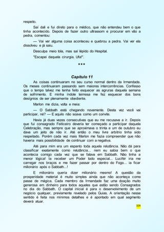 328 
respeito. 
Saí dali e fui direto para o médico, que não entendeu bem o que 
tinha acontecido. Depois de fazer outro ultrassom e procurar em vão a 
pedra, comentou: 
— Vai ver alguma coisa aconteceu e quebrou a pedra. Vai ver ela 
dissolveu e já saiu. 
Desculpa meio tola, mas saí lépido do Hospital. 
"Escapei daquela cirurgia. Ufa!". 
*** 
Capítulo 11 
As coisas continuaram no seu curso normal dentro da Irmandade. 
Os meses continuaram passando sem maiores intercorrências. Confesso 
que o tempo talvez me tenha feito esquecer as agruras daquela semana 
de sofrimento. E minha índole teimosa me fez esquecer dos bons 
desígnios de ser plenamente obediente. 
Marlon me dizia, volta e meia: 
— O Sabbath está chegando novamente. Desta vez você vai 
participar, né? — E aquilo não soava como um convite. 
Havia já duas vezes consecutivas que eu me recusava a ir. Depois 
que fui consagrado Feiticeiro deveria ter começado a participar daquela 
Celebração, mas sempre que se aproximava o trinta e um de outubro eu 
dava um jeito de não ir. Até então o meu livre arbítrio tinha sido 
respeitado. Porém cada vez mais Marlon me fazia compreender que não 
haveria mais possibilidade de continuar com a negativa. 
Até para mim era um espanto toda aquela relutância. Não dá para 
classificar exatamente como relutância... nem eu sabia bem o que 
acontecia comigo cada vez que se falava em Sabbath. Não tinha a 
menor lógica! Ia receber um Poder todo especial... Lucifér iria me 
carregar nos braços e me fazer passar por dentro do Fogo... ia ficar 
milionário após o Sabbath...! 
E milionário queria dizer milionário mesmo! A questão da 
prosperidade material é muito simples ainda que não aconteça como 
passe de mágica. Cada membro da Irmandade faz uma doação muito 
generosa em dinheiro para todos aqueles que estão sendo Consagrados 
no dia do Sabbath. O capital inicial é para o desenvolvimento de um 
negócio qualquer, previamente revelado pelos Guias. A orientação nesse 
sentido é feita nos mínimos detalhes e é apontado em qual segmento 
deverá atuar. 
 