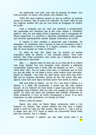 Um restaurante, uma grife, uma rede de produtos de beleza, uma 
329 
frota de aviões, um banco, uma escola, uma indústria, etc... 
Todos têm seus negócios porque há que se justificar as grandes 
somas em dinheiro. Não se pode ficar milionário "do nada"! Além do quê 
tais negócios também têm que ser uma forma de divulgação do Império 
de Lucifér. 
Toda a revelação vem por meio dos demônios e primeiramente 
são repassadas aos indivíduos que já têm como missão o "marketing" 
satânico. Uma vez que esteja pronta a logomarca, esta é consagrada em 
Rituais específicos e o sacrifício é oferecido simbolizando todos aqueles 
que morrerão espiritualmente através daquele instrumento de Lucifér. 
O negócio é todo montado e gerenciado pela Irmandade. Os 
advogados, os contadores, todo o serviço na área de consultoria e tudo o 
que seja necessário é fornecido. E o negócio prospera a olhos vistos. 
Não há como escapar de "nadar no dinheiro"! 
Eu sabia de tudo isto. Sabia que me tornaria um grande 
empresário antes de abarcar o meu chamado político. Teria muito 
dinheiro. Meu Poder aumentaria. Sem contar que o Sabbath deveria ser 
uma experiência fascinante! 
Mas.......... alguma coisa me dizia que se eu fosse até ali eu estaria 
indo longe demais! Era uma sensação muito estranha e totalmente 
incongruente. Embora tudo à minha volta me dissesse um "sim"... o meu 
íntimo dizia "não!". Era um passo muito sério. A impressão que eu tinha 
era que até então, se me desse a louca, ainda haveria como retroceder. 
Depois do Sabbath... não mais! Ou, pelo menos, seria muito mais difícil. 
Não que eu quisesse retroceder, porque de fato não queria. Mas algo, 
alguma coisa muito sem lógica me fazia querer ficar aonde eu estava. 
Mas para todos os efeitos... eu iria. Foi o que disse a Marlon, e a 
Zórdico, e a Akilai. Me comprometi, e aceitei que não mais poderia 
recusar. Já era Feiticeiro há muito tempo e aquilo fazia parte das minhas 
obrigações como Feiticeiro. Não era mais uma questão de querer ou não 
querer. Eu sabia que assim que passasse pelo Sabbath certamente os 
Guias sinalizariam o início da minha Consagração a Bruxo. E eu daria 
novamente um salto quilométrico em direção ao Poder! 
Entrou o mês de outubro. 
Alguns dias antes da Ópera Negra começamos todos a nos 
preparar. Eu também. Mas quando faltavam três dias para a viagem 
passei a sentir-me cada vez mais ansioso. Não queria ir... mas o quê eu 
ia alegar para não ir??!! Aquilo já estava me consumindo! Decidi então 
pelo bom caminho. Isto é: o diálogo. 
"Vou conversar e explicar que não estou pronto para ir ao 
 