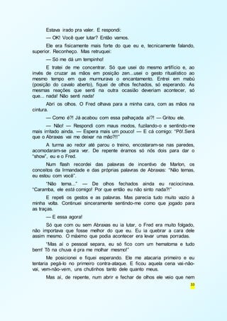 Estava irado pra valer. E respondi: 
— OK! Você quer lutar? Então vamos. 
Ele era fisicamente mais forte do que eu e, tecnicamente falando, 
33 
superior. Reconheço. Mas retruquei: 
— Só me dá um tempinho! 
E tratei de me concentrar. Só que usei do mesmo artifício e, ao 
invés de cruzar as mãos em posição zen...usei o gesto ritualístico ao 
mesmo tempo em que murmurava o encantamento. Entrei em mabú 
(posição do cavalo aberto), fiquei de olhos fechados, só esperando. As 
mesmas reações que senti na outra ocasião deveriam acontecer, só 
que... nada! Não senti nada! 
Abri os olhos. O Fred olhava para a minha cara, com as mãos na 
cintura. 
— Como é?! Já acabou com essa palhaçada aí?! — Gritou ele. 
— Não! — Respondi com maus modos, fuzilando-o e sentindo-me 
mais irritado ainda. — Espera mais um pouco! — E cá comigo: “Pô!.Será 
que o Abraxas vai me deixar na mão?!!” 
A turma ao redor até parou o treino, encostaram-se nas paredes, 
acomodaram-se para ver. De repente éramos só nós dois para dar o 
“show”, eu e o Fred. 
Num flash recordei das palavras de incentivo de Marlon, os 
conceitos da Irmandade e das próprias palavras de Abraxas: “Não temas, 
eu estou com você”. 
“Não tema...” — De olhos fechados ainda eu raciocinava. 
“Caramba, ele está comigo! Por que então eu não sinto nada?!” 
E repeti os gestos e as palavras. Mas parecia tudo muito vazio à 
minha volta. Continuei sinceramente sentindo-me como que jogado para 
as traças. 
— E essa agora! 
Só que com ou sem Abraxas eu ia lutar, o Fred era muito folgado, 
não importava que fosse melhor do que eu. Eu ia quebrar a cara dele 
assim mesmo. O máximo que podia acontecer era levar umas porradas. 
“Mas aí o pessoal separa, eu só fico com um hematoma e tudo 
bem! Tô na chuva é pra me molhar mesmo!” 
Me posicionei e fiquei esperando. Ele me atacaria primeiro e eu 
tentaria pegá-lo no primeiro contra-ataque. E ficou aquela cena vai-não-vai, 
vem-não-vem, uns chutinhos tanto dele quanto meus. 
Mas aí, de repente, num abrir e fechar de olhos ele veio que nem 
 