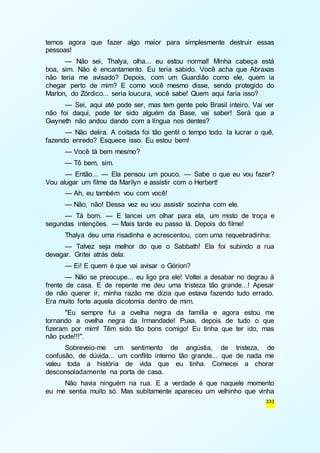temos agora que fazer algo maior para simplesmente destruir essas 
pessoas! 
— Não sei, Thalya, olha... eu estou normal! Minha cabeça está 
boa, sim. Não é encantamento. Eu teria sabido. Você acha que Abraxas 
não teria me avisado? Depois, com um Guardião como ele, quem ia 
chegar perto de mim? E como você mesmo disse, sendo protegido do 
Marlon, do Zórdico... seria loucura, você sabe! Quem aqui faria isso? 
— Sei, aqui até pode ser, mas tem gente pelo Brasil inteiro. Vai ver 
não foi daqui, pode ter sido alguém da Base, vai saber! Será que a 
Gwyneth não andou dando com a língua nos dentes? 
— Não delira. A coitada foi tão gentil o tempo todo. Ia lucrar o quê, 
333 
fazendo enredo? Esquece isso. Eu estou bem! 
— Você tá bem mesmo? 
— Tô bem, sim. 
— Então... — Ela pensou um pouco. — Sabe o que eu vou fazer? 
Vou alugar um filme da Marilyn e assistir com o Herbert! 
— Ah, eu também vou com você! 
— Não, não! Dessa vez eu vou assistir sozinha com ele. 
— Tá bom. — E lancei um olhar para ela, um misto de troça e 
segundas intenções. — Mais tarde eu passo lá. Depois do filme! 
Thalya deu uma risadinha e acrescentou, com uma requebradinha: 
— Talvez seja melhor do que o Sabbath! Ela foi subindo a rua 
devagar. Gritei atrás dela: 
— Ei! E quem é que vai avisar o Górion? 
— Não se preocupe... eu ligo pra ele! Voltei a desabar no degrau à 
frente de casa. E de repente me deu uma tristeza tão grande...! Apesar 
de não querer ir, minha razão me dizia que estava fazendo tudo errado. 
Era muito forte aquela dicotomia dentro de mim. 
"Eu sempre fui a ovelha negra da família e agora estou me 
tornando a ovelha negra da Irmandade! Puxa, depois de tudo o que 
fizeram por mim! Têm sido tão bons comigo! Eu tinha que ter ido, mas 
não pude!!!". 
Sobreveio-me um sentimento de angústia, de tristeza, de 
confusão, de dúvida... um conflito interno tão grande... que de nada me 
valeu toda a história de vida que eu tinha. Comecei a chorar 
desconsoladamente na porta de casa. 
Não havia ninguém na rua. E a verdade é que naquele momento 
eu me sentia muito só. Mas subitamente apareceu um velhinho que vinha 
 