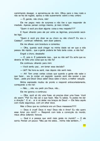 caminhando devagar, e aproximou-se de mim. Olhou para o meu rosto e 
não se fez de rogado, apoiou a mão suavemente sobre o meu ombro: 
— Ô, garoto, não chora, não! 
Ele me pegou meio de surpresa e não tive o que responder de 
334 
imediato. Apenas pensei comigo mesmo, já meio irritado: 
"Quem é você pra dizer alguma coisa a meu respeito???" 
E fiquei olhando para ele por entre as lágrimas, procurando secá-las 
logo. 
"Quem é você pra dizer se eu choro ou não choro?! Eu sou o 
Catatau!", continuei refletindo, sem dizer palavra. 
Ele me olhava com brandura e comentou: 
— Olha, quando você chegar na minha idade vai ver que a vida 
passou tão rápido... que a gente poderia ter feito tanta coisa...e não fez! 
Engoli o choro, desabafei: 
— É, pois é. É justamente isso... que eu não sei!! Eu acho que eu 
deveria ter feito uma coisa que eu não fiz! 
Ele continuou olhando para mim: 
— Você sentiu paz... em tomar essa decisão? 
— Ué?! Na hora eu senti, mas depois não senti mais. 
— Ah! Tem umas certas coisas que quando a gente não sabe o 
que fazer... vou te contar um segredo: quando você não souber o que 
fazer... pede pra Deus! Deus sabe! Deus sabe o futuro, a melhor solução. 
Minha expressão mudou de pronto e respondi entrecortadamente, 
começando a me irar: 
— Não......não vou pedir pra Deus, não... 
Ele me ignorou e continuou: 
— Olha, você só diz uma frase, só precisa dizer uma frase. Você 
diz assim: "Pai! Eu não sei o que fazer. Mas Tu sabes. Tu podes me dar 
a direção.". E aí... aí é só deitar nos braços de Deus! — Ele falou aquilo 
com muita segurança, com um olhar doce. 
Mas o Deus que eu conhecia era um Deus maaaaaau!!!!!!! 
— Deus é cruel! Deus é mau! Deus não é Amor! Eu não quero 
esse Amor pra mim!!! — Respondi com toda a convicção do mundo, 
meus olhos soltando faíscas. 
— Qual é a pessoa que você mais gosta no mundo? — E ele 
sorria. Pensei um pouco: "Meu pai me odeia... minha mãe também...": 
 