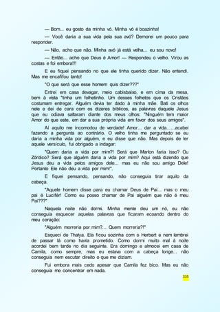 — Bom... eu gosto da minha vó. Minha vó é boazinha! 
— Você daria a sua vida pela sua avó? Demorei um pouco para 
335 
responder. 
— Não, acho que não. Minha avó já está velha... eu sou novo! 
— Então... acho que Deus é Amor! — Respondeu o velho. Virou as 
costas e foi embora!!! 
E eu fiquei pensando no que ele tinha querido dizer. Não entendi. 
Mas me encafifou tanto! 
"O que será que esse homem quis dizer???" 
Entrei em casa devagar, meio cabisbaixo, e em cima da mesa, 
bem à vista "tinha um folhetinho. Um desses folhetos que os Cristãos 
costumam entregar. Alguém devia ter dado à minha mãe. Bati os olhos 
nele e dei de cara com os dizeres bíblicos, as palavras daquele Jesus 
que eu odiava saltaram diante dos meus olhos: "Ninguém tem maior 
Amor do que este, em dar a sua própria vida em favor dos seus amigos". 
Aí aquilo me incomodou de verdade! Amor... dar a vida... ...acabei 
fazendo a pergunta ao contrário. O velho tinha me perguntado se eu 
daria a minha vida por alguém, e eu disse que não. Mas depois de ler 
aquele versículo, fui obrigado a indagar: 
"Quem daria a vida por mim?! Será que Marlon faria isso? Ou 
Zórdico? Será que alguém daria a vida por mim? Aqui está dizendo que 
Jesus deu a vida pelos amigos dele... mas eu não sou amigo Dele! 
Portanto Ele não deu a vida por mim!". 
E fiquei pensando, pensando, não conseguia tirar aquilo da 
cabeça. 
"Aquele homem disse para eu chamar Deus de Pai... mas o meu 
pai é Lucifér! Como eu posso chamar de Pai alguém que não é meu 
Pai???" 
Naquela noite não dormi. Minha mente deu um nó, eu não 
conseguia esquecer aquelas palavras que ficaram ecoando dentro do 
meu coração: 
"Alguém morreria por mim?... Quem morreria?!" 
Esqueci de Thalya. Ela ficou sozinha com o Herbert e nem lembrei 
de passar lá como havia prometido. Como dormi muito mal à noite 
acordei bem tarde no dia seguinte. Era domingo e almocei em casa de 
Camila, como sempre, mas eu estava com a cabeça longe... não 
conseguia nem escutar direito o que me diziam. 
Fui embora mais cedo apesar que Camila fez bico. Mas eu não 
conseguia me concentrar em nada. 
 