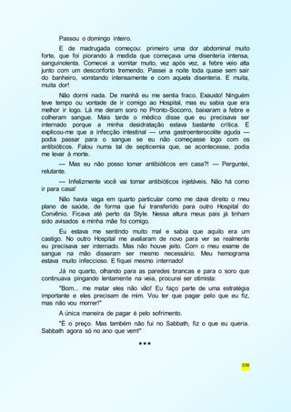 Passou o domingo inteiro. 
E de madrugada começou: primeiro uma dor abdominal muito 
forte, que foi piorando à medida que começava uma disenteria intensa, 
sanguinolenta. Comecei a vomitar muito, vez após vez, a febre veio alta 
junto com um desconforto tremendo. Passei a noite toda quase sem sair 
do banheiro, vomitando intensamente e com aquela disenteria. E muita, 
muita dor! 
Não dormi nada. De manhã eu me sentia fraco. Exausto! Ninguém 
teve tempo ou vontade de ir comigo ao Hospital, mas eu sabia que era 
melhor ir logo. Lá me deram soro no Pronto-Socorro, baixaram a febre e 
colheram sangue. Mais tarde o médico disse que eu precisava ser 
internado porque a minha desidratação estava bastante crítica. E 
explicou-me que a infecção intestinal — uma gastroenterocolite aguda — 
podia passar para o sangue se eu não começasse logo com os 
antibióticos. Falou numa tal de septicemia que, se acontecesse, podia 
me levar à morte. 
— Mas eu não posso tomar antibióticos em casa?! — Perguntei, 
336 
relutante. 
— Infelizmente você vai tomar antibióticos injetáveis. Não há como 
ir para casa! 
Não havia vaga em quarto particular como me dava direito o meu 
plano de saúde, de forma que fui transferido para outro Hospital do 
Convênio. Ficava até perto da Style. Nessa altura meus pais já tinham 
sido avisados e minha mãe foi comigo. 
Eu estava me sentindo muito mal e sabia que aquilo era um 
castigo. No outro Hospital me avaliaram de novo para ver se realmente 
eu precisava ser internado. Mas não houve jeito. Com o meu exame de 
sangue na mão disseram ser mesmo necessário. Meu hemograma 
estava muito infeccioso. E fiquei mesmo internado! 
Já no quarto, olhando para as paredes brancas e para o soro que 
continuava pingando lentamente na veia, procurei ser otimista: 
"Bom... me matar eles não vão! Eu faço parte de uma estratégia 
importante e eles precisam de mim. Vou ter que pagar pelo que eu fiz, 
mas não vou morrer!" 
A única maneira de pagar é pelo sofrimento. 
"É o preço. Mas também não fui no Sabbath, fiz o que eu queria. 
Sabbath agora só no ano que vem!" 
*** 
 