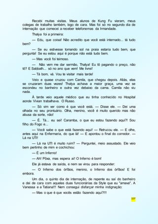 Recebi muitas visitas. Meus alunos de Kung Fu vieram, meus 
colegas de trabalho também, logo de cara. Mas foi só no segundo dia de 
internação que comecei a receber telefonemas da Irmandade. 
Thalya foi a primeira: 
— Edu, que coisa! Não acredito que você está internado... tá tudo 
337 
bem? 
— Se eu estivesse tomando sol na praia estaria tudo bem, que 
pergunta! Se eu estou aqui é porque não está tudo bem. 
— Mas você foi teimoso. 
— Não vem me dar sermão, Thalya! Eu tô pagando o preço, não 
tô? E Sabbath... só no ano que vem! Me livrei! 
— Tá bom, vá. Vou te visitar mais tarde! 
Veio e quase cruzou com Camila, que chegou depois. Aliás, elas 
se cruzaram duas vezes! Thalya achava a maior graça, uma vez se 
escondeu no banheiro e outra vez debaixo da cama. Camila não viu 
nada. 
À tarde veio aquele médico que eu tinha conhecido no Hospital 
aonde Vivian trabalhava. O Russo. 
— Só vim ver como é que você está. — Disse ele. — Dei uma 
olhada no seu prontuário. Olha, menino, você é muito querido mas não 
abusa da sorte, não! 
— É. Tá... eu sei! Caramba, o que eu estou fazendo aqui?! Sou 
filho do Fogo e... 
— Você sabe o que está fazendo aqui! — Retrucou ele. — E olhe, 
antes aqui na Enfermaria, do que lá! — E apontou o final do corredor. — 
Lá na UTI! 
— Lá na UTI é muito ruim? — Perguntei, meio assustado. Ele veio 
bem pertinho de mim e cochichou: 
— É um Inferno! 
— Ah! Pôxa, mas espera aí! O Inferno é bom! 
Ele já estava de saída, e nem se virou para responder: 
— O Inferno dos órfãos, menino, o Inferno dos órfãos! E foi 
embora. 
Um dia, o quinto dia de internação, de repente eu saí do banheiro 
e dei de cara com aquelas duas funcionárias da Style que eu "amava". A 
Vanessa e a Tatiana!!! Nem consegui disfarçar minha indignação: 
— Mas o que é que vocês estão fazendo aqui?!!! 
 