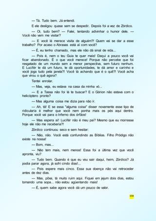 — Tá. Tudo bem. Já entendi. 
E ele desligou quase sem se despedir. Depois foi a vez de Zórdico. 
— Oi, tudo bem? — Falei, tentando adivinhar o humor dele. — 
339 
Você não vem me visitar? 
— E você lá merece visita de alguém?! Quem vai se dar a esse 
trabalho? Por acaso o Abraxas está aí com você? 
— É, eu tenho chamado, mas ele não dá sinal de vida... 
— Pois é, nem o teu Guia te quer mais! Daqui a pouco você vai 
ficar abandonado. É o que você merece! Porque não percebe que foi 
resgatado de um mundo sem a menor perspectiva, sem futuro nenhum. 
E Lucifér te dá um futuro, te dá oportunidades, te dá amor e carinho e 
você joga tudo pela janela?! Você tá achando que é o quê?! Você acha 
que virou o quê agora? 
Tentei enrolar. 
— Mas, veja, eu estava na casa da minha vó... 
— E a Tassa não foi lá te buscar? E o Górion não estava com o 
helicóptero pronto? 
— Mas alguma coisa me dizia para não ir. 
— Ah, tá! E se essa "alguma coisa" disser novamente esse tipo de 
ridicularia é melhor que você nem ponha mais os pés aqui dentro. 
Porque você vai para o Inferno dos órfãos! 
— Mas espera aí! Lucifér não é meu pai? Mesmo que eu morresse 
hoje ele não me receberia?! 
Zórdico continuou seco e sem hesitar: 
— Não, não. Você está confundindo as Bíblias. Filho Pródigo não 
existe na nossa! 
— Bom, mas... 
— Não tem mais, nem menos! Essa foi a última vez que você 
apronta, viu? 
— Tudo bem. Quando é que eu vou sair daqui, heim, Zórdico? Já 
podia parar agora, já sofri cindo dias!... 
— Pois espere mais cinco. Essa sua doença não vai retroceder 
antes de dez dias. 
— Mas, pôxa, tá muito ruim aqui. Fiquei em jejum dois dias, estou 
tomando uma sopa... não estou agüentando mais! 
— É, quem sabe agora você dá um pouco de valor. 
 