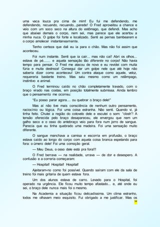 uma vaca louca pra cima de mim! Eu fui me defendendo, me 
defendendo, recuando, recuando...parede! O Fred aproveitou a chance e 
veio com um soco seco na altura do estômago, que defendi. Mas acho 
que abaixei demais o corpo, nem sei, mas parece que ele acertou a 
minha nuca. O golpe foi forte e localizado. Senti as pernas bambearem e 
o corpo amolecer instantaneamente. 
Tenho certeza que dali eu ia para o chão. Mas não foi assim que 
34 
aconteceu. 
Foi num instante. Senti que ia cair... mas não caí! Abri os olhos... 
estava de pé....... e aquela sensação tão diferente no corpo! Não havia 
tempo para pensar. O Fred me atacou de novo e eu revidei com muita 
fúria e muita destreza! Consegui dar um golpe nele que até hoje não 
saberia dizer como aconteceu! Um contra ataque como aquele, veloz, 
requereria bastante treino. Mas saiu mesmo como um relâmpago, 
instintivo e animal. 
O Fred terminou caído no chão completamente travado, com o 
braço virado nas costas, em posição totalmente submissa. Ainda lembro 
que o pensamento me ocorreu: 
“Eu posso parar agora.... ou quebrar o braço dele!” 
Mas aí não tive mais consciência de nenhum outro pensamento, 
raciocínio ou lógica. Foi uma coisa estranha. Não senti. Quando vi, já 
tinha feito. Chutei a região do cotovelo dele e escutei o som: “closh”! A 
tensão oferecida pelo braço desapareceu, ele envergou que nem um 
galho seco e o osso do antebraço veio para fora num jorro de sangue. 
Parecia que eu tinha quebrado uma madeira. Foi uma sensação muito 
diferente. 
O sangue manchava a camisa e escorria em profusão, o braço 
estava caído ao longo do corpo com aquela coisa branca espetando para 
fora: o úmero dele! Foi uma comoção geral. 
— Meu Deus, o osso dele está pra fora!!! 
O Fred berrava — na realidade, urrava — de dor e desespero. A 
confusão e a correria começaram: 
— Hospital! Hospital! Hospital! 
Ajeitaram-no como foi possível. Quando saíram com ele da sala de 
treino foi mais gritaria de quem estava fora. 
Um dos alunos estava de carro. Levado para o Hospital, foi 
operado na urgência. Ele ficou muito tempo afastado... e, até onde eu 
sei, o braço dele nunca mais foi o mesmo. 
Na Academia a situação ficou delicadíssima. Um clima estranho, 
todos me olhavam meio esquisito. Fui obrigado a me justificar. Mas os 
 