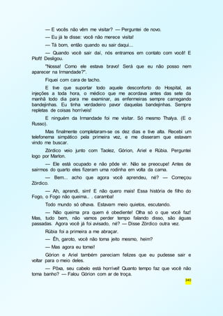 — E vocês não vêm me visitar? — Perguntei de novo. 
— Eu já te disse: você não merece visita! 
— Tá bom, então quando eu sair daqui... 
— Quando você sair daí, nós entramos em contato com você! E 
340 
Ploft! Desligou. 
"Nossa! Como ele estava bravo! Será que eu não posso nem 
aparecer na Irmandade?". 
Fiquei com cara de tacho. 
E tive que suportar todo aquele desconforto do Hospital, as 
injeções a toda hora, o médico que me acordava antes das sete da 
manhã todo dia para me examinar, as enfermeiras sempre carregando 
bandejinhas. Eu tinha verdadeiro pavor daquelas bandejinhas. Sempre 
repletas de coisas horríveis! 
E ninguém da Irmandade foi me visitar. Só mesmo Thalya. (E o 
Russo). 
Mas finalmente completaram-se os dez dias e tive alta. Recebi um 
telefonema simpático pela primeira vez, e me disseram que estavam 
vindo me buscar. 
Zórdico veio junto com Taolez, Górion, Ariel e Rúbia. Perguntei 
logo por Marlon. 
— Ele está ocupado e não pôde vir. Não se preocupe! Antes de 
sairmos do quarto eles fizeram uma rodinha em volta da cama. 
— Bem... acho que agora você aprendeu, né? — Começou 
Zórdico. 
— Ah, aprendi, sim! E não quero mais! Essa história de filho do 
Fogo, o Fogo não queima.. . caramba! 
Todo mundo só olhava. Estavam meio quietos, escutando. 
— Não queima pra quem é obediente! Olha só o que você faz! 
Mas, tudo bem, não vamos perder tempo falando disso, são águas 
passadas. Agora você já foi avisado, né? — Disse Zórdico outra vez. 
Rúbia foi a primeira a me abraçar. 
— Êh, garoto, você não toma jeito mesmo, heim? 
— Mas agora eu tomei! 
Górion e Ariel também pareciam felizes que eu pudesse sair e 
voltar para o meio deles. 
— Pôxa, seu cabelo está horrível! Quanto tempo faz que você não 
toma banho? — Falou Górion com ar de troça. 
 