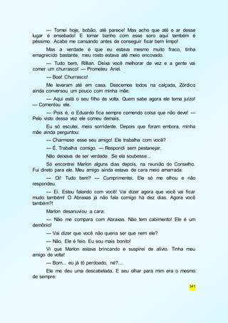 — Tomei hoje, bobão, até parece! Mas acho que até o ar desse 
lugar é ensebado! E tomar banho com esse soro aqui também é 
péssimo. Acabo me cansando antes de conseguir ficar bem limpo! 
Mas a verdade é que eu estava mesmo muito fraco, tinha 
341 
emagrecido bastante, meu rosto estava até meio encovado. 
— Tudo bem, Rillian. Deixa você melhorar de vez e a gente vai 
comer um churrasco! — Prometeu Ariel. 
— Boa! Churrasco! 
Me levaram até em casa. Descemos todos na calçada, Zórdico 
ainda conversou um pouco com minha mãe. 
— Aqui está o seu filho de volta. Quem sabe agora ele toma juízo! 
— Comentou ele. 
— Pois é, o Eduardo fica sempre comendo coisa que não deve! — 
Pelo visto dessa vez ele comeu demais. 
Eu só escutei, meio sorridente. Depois que foram embora, minha 
mãe ainda perguntou: 
— Charmoso esse seu amigo! Ele trabalha com você? 
— É. Trabalha comigo. — Respondi sem pestanejar. 
Não deixava de ser verdade. Se ela soubesse... 
Só encontrei Marlon alguns dias depois, na reunião do Conselho. 
Fui direto para ele. Meu amigo ainda estava de cara meio amarrada: 
— Oi! Tudo bem? — Cumprimentei. Ele só me olhou e não 
respondeu. 
— Ei. Estou falando com você! Vai dizer agora que você vai ficar 
mudo também! O Abraxas já não fala comigo há dez dias. Agora você 
também?! 
Marlon desanuviou a cara: 
— Não me compara com Abraxas. Não tem cabimento! Ele é um 
demônio! 
— Vai dizer que você não queria ser que nem ele? 
— Não. Ele é feio. Eu sou mais bonito! 
Vi que Marlon estava brincando e suspirei de alívio. Tinha meu 
amigo de volta! 
— Bom... eu já tô perdoado, né?.... 
Ele me deu uma descabelada. E seu olhar para mim era o mesmo 
de sempre: 
 