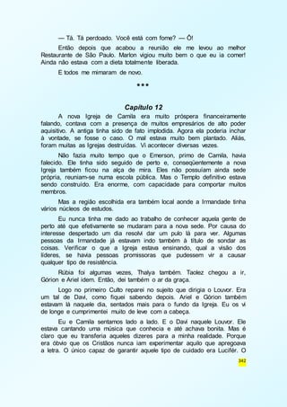 — Tá. Tá perdoado. Você está com fome? — Ô! 
Então depois que acabou a reunião ele me levou ao melhor 
Restaurante de São Paulo. Marlon vigiou muito bem o que eu ia comer! 
Ainda não estava com a dieta totalmente liberada. 
342 
E todos me mimaram de novo. 
*** 
Capítulo 12 
A nova Igreja de Camila era muito próspera financeiramente 
falando, contava com a presença de muitos empresários de alto poder 
aquisitivo. A antiga tinha sido de fato implodida. Agora ela poderia inchar 
à vontade, se fosse o caso. O mal estava muito bem plantado. Aliás, 
foram muitas as Igrejas destruídas. Vi acontecer diversas vezes. 
Não fazia muito tempo que o Emerson, primo de Camila, havia 
falecido. Ele tinha sido seguido de perto e, conseqüentemente a nova 
Igreja também ficou na alça de mira. Eles não possuíam ainda sede 
própria, reuniam-se numa escola pública. Mas o Templo definitivo estava 
sendo construído. Era enorme, com capacidade para comportar muitos 
membros. 
Mas a região escolhida era também local aonde a Irmandade tinha 
vários núcleos de estudos. 
Eu nunca tinha me dado ao trabalho de conhecer aquela gente de 
perto até que efetivamente se mudaram para a nova sede. Por causa do 
interesse despertado um dia resolvi dar um pulo lá para ver. Algumas 
pessoas da Irmandade já estavam indo também à título de sondar as 
coisas. Verificar o que a Igreja estava ensinando, qual a visão dos 
líderes, se havia pessoas promissoras que pudessem vir a causar 
qualquer tipo de resistência. 
Rúbia foi algumas vezes, Thalya também. Taolez chegou a ir, 
Górion e Ariel idem. Então, dei também o ar da graça. 
Logo no primeiro Culto reparei no sujeito que dirigia o Louvor. Era 
um tal de Davi, como fiquei sabendo depois. Ariel e Górion também 
estavam lá naquele dia, sentados mais para o fundo da Igreja. Eu os vi 
de longe e cumprimentei muito de leve com a cabeça. 
Eu e Camila sentamos lado a lado. E o Davi naquele Louvor. Ele 
estava cantando uma música que conhecia e até achava bonita. Mas é 
claro que eu transferia aqueles dizeres para a minha realidade. Porque 
era óbvio que os Cristãos nunca iam experimentar aquilo que apregoava 
a letra. O único capaz de garantir aquele tipo de cuidado era Lucifér. O 
 