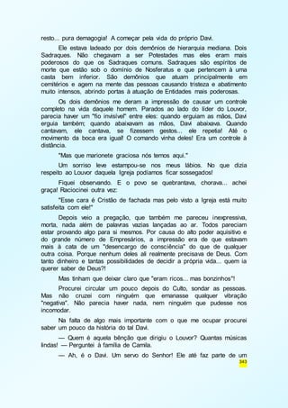 343 
resto... pura demagogia! A começar pela vida do próprio Davi. 
Ele estava ladeado por dois demônios de hierarquia mediana. Dois 
Sadraques. Não chegavam a ser Potestades mas eles eram mais 
poderosos do que os Sadraques comuns. Sadraques são espíritos de 
morte que estão sob o domínio de Nosferatus e que pertencem à uma 
casta bem inferior. São demônios que atuam principalmente em 
cemitérios e agem na mente das pessoas causando tristeza e abatimento 
muito intensos, abrindo portas à atuação de Entidades mais poderosas. 
Os dois demônios me deram a impressão de causar um controle 
completo na vida daquele homem. Parados ao lado do líder do Louvor, 
parecia haver um "fio invisível" entre eles: quando erguiam as mãos, Davi 
erguia também; quando abaixavam as mãos, Davi abaixava. Quando 
cantavam, ele cantava, se fizessem gestos... ele repetia! Até o 
movimento da boca era igual! O comando vinha deles! Era um controle à 
distância. 
"Mas que marionete graciosa nós temos aqui." 
Um sorriso leve estampou-se nos meus lábios. No que dizia 
respeito ao Louvor daquela Igreja podíamos ficar sossegados! 
Fiquei observando. E o povo se quebrantava, chorava... achei 
graça! Raciocinei outra vez: 
"Esse cara é Cristão de fachada mas pelo visto a Igreja está muito 
satisfeita com ele!" 
Depois veio a pregação, que também me pareceu inexpressiva, 
morta, nada além de palavras vazias lançadas ao ar. Todos pareciam 
estar provando algo para si mesmos. Por causa do alto poder aquisitivo e 
do grande número de Empresários, a impressão era de que estavam 
mais à cata de um "desencargo de consciência" do que de qualquer 
outra coisa. Porque nenhum deles ali realmente precisava de Deus. Com 
tanto dinheiro e tantas possibilidades de decidir a própria vida... quem ia 
querer saber de Deus?! 
Mas tinham que deixar claro que "eram ricos... mas bonzinhos"! 
Procurei circular um pouco depois do Culto, sondar as pessoas. 
Mas não cruzei com ninguém que emanasse qualquer vibração 
"negativa". Não parecia haver nada, nem ninguém que pudesse nos 
incomodar. 
Na falta de algo mais importante com o que me ocupar procurei 
saber um pouco da história do tal Davi. 
— Quem é aquela bênção que dirigiu o Louvor? Quantas músicas 
lindas! — Perguntei à família de Camila. 
— Ah, é o Davi. Um servo do Senhor! Ele até faz parte de um 
 