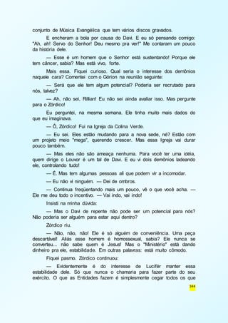 344 
conjunto de Música Evangélica que tem vários discos gravados. 
E encheram a bola por causa do Davi. E eu só pensando comigo: 
"Ah, ah! Servo do Senhor! Deu mesmo pra ver!" Me contaram um pouco 
da história dele. 
— Esse é um homem que o Senhor está sustentando! Porque ele 
tem câncer, sabia? Mas está vivo, forte. 
Mais essa. Fiquei curioso. Qual seria o interesse dos demônios 
naquele cara? Comentei com o Górion na reunião seguinte: 
— Será que ele tem algum potencial? Poderia ser recrutado para 
nós, talvez? 
— Ah, não sei, Rillian! Eu não sei ainda avaliar isso. Mas pergunte 
para o Zórdico! 
Eu perguntei, na mesma semana. Ele tinha muito mais dados do 
que eu imaginava. 
— Ô, Zórdico! Fui na Igreja da Colina Verde. 
— Eu sei. Eles estão mudando para a nova sede, né? Estão com 
um projeto meio "mega", querendo crescer. Mas essa Igreja vai durar 
pouco também. 
— Mas eles não são ameaça nenhuma. Para você ter uma idéia, 
quem dirige o Louvor é um tal de Davi. E eu vi dois demônios ladeando 
ele, controlando tudo! 
— É. Mas tem algumas pessoas ali que podem vir a incomodar. 
— Eu não vi ninguém. — Dei de ombros. 
— Continua freqüentando mais um pouco, vê o que você acha. — 
Ele me deu todo o incentivo. — Vai indo, vai indo! 
Insisti na minha dúvida: 
— Mas o Davi de repente não pode ser um potencial para nós? 
Não poderia ser alguém para estar aqui dentro? 
Zórdico riu. 
— Não, não, não! Ele é só alguém de conveniência. Uma peça 
descartável! Aliás esse homem é homossexual, sabia? Ele nunca se 
converteu... não sabe quem é Jesus! Mas o "Ministério" está dando 
dinheiro pra ele, estabilidade. Em outras palavras: está muito cômodo. 
Fiquei pasmo. Zórdico continuou: 
— Evidentemente é do interesse de Lucifér manter essa 
estabilidade dele. Só que nunca o chamaria para fazer parte do seu 
exército. O que as Entidades fazem é simplesmente cegar todos os que 
 