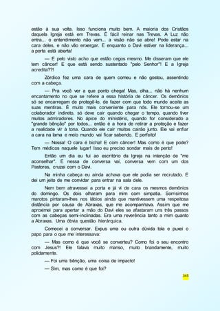 estão à sua volta. Isso funciona muito bem. A maioria dos Cristãos 
daquela Igreja está em Trevas. É fácil reinar nas Trevas. A Luz não 
entra... o entendimento não vem... a visão não se abre! Pode estar na 
cara deles, e não vão enxergar. E enquanto o Davi estiver na liderança... 
a porta está aberta! 
— E pelo visto acho que estão cegos mesmo. Me disseram que ele 
tem câncer! E que está sendo sustentado "pelo Senhor"! E a Igreja 
acredita??! 
Zórdico fez uma cara de quem comeu e não gostou, assentindo 
345 
com a cabeça. 
— Pra você ver a que ponto chega! Mas, olha... não há nenhum 
encantamento no que se refere a essa história de câncer. Os demônios 
só se encarregam de protegê-lo, de fazer com que todo mundo aceite as 
suas mentiras. É muito mais conveniente para nós. Ele tornou-se um 
colaborador indireto, só deve cair quando chegar o tempo, quando tiver 
muitos admiradores. No ápice do ministério, quando for considerado a 
"grande bênção" por todos... então é a hora de retirar a proteção e fazer 
a realidade vir à tona. Quando ele cair muitos cairão junto. Ele vai enfiar 
a cara na lama e meio mundo vai ficar sabendo. E perfeito! 
— Nossa! O cara é bicha! E com câncer! Mas como é que pode? 
Tem médicos naquele lugar! Isso eu preciso sondar mais de perto! 
Então um dia eu fui ao escritório da Igreja na intenção de "me 
aconselhar". E nessa de conversa vai, conversa vem com um dos 
Pastores, cruzei com o Davi. 
Na minha cabeça eu ainda achava que ele podia ser recrutado. E 
dei um jeito de me convidar para entrar na sala dele. 
Nem bem atravessei a porta e já vi de cara os mesmos demônios 
do domingo. Os dois olharam para mim com simpatia. Sorrisinhos 
marotos pintaram-lhes nos lábios ainda que mantivessem uma respeitosa 
distância por causa de Abraxas, que me acompanhava. Assim que me 
aproximei para apertar a mão do Davi eles se afastaram uns três passos 
com as cabeças semi-inclinadas. Era uma reverência tanto a mim quanto 
a Abraxas. Uma óbvia questão hierárquica. 
Comecei a conversar. Expus uma ou outra dúvida tola e puxei o 
papo para o que me interessava: 
— Mas como é que você se converteu? Como foi o seu encontro 
com Jesus?! Ele falava muito manso, muito brandamente, muito 
polidamente. 
— Foi uma bênção, uma coisa de impacto! 
— Sim, mas como é que foi? 
 