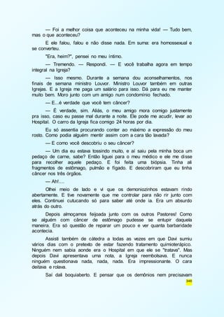 — Foi a melhor coisa que aconteceu na minha vida! — Tudo bem, 
346 
mas o que aconteceu? 
E ele falou, falou e não disse nada. Em suma: era homossexual e 
se converteu. 
"Era, heim?", pensei no meu íntimo. 
— Tremendo. — Respondi. — E você trabalha agora em tempo 
integral na Igreja? 
— Isso mesmo. Durante a semana dou aconselhamentos, nos 
finais de semana ministro Louvor. Ministro Louvor também em outras 
Igrejas. E a Igreja me paga um salário para isso. Dá para eu me manter 
muito bem. Moro junto com um amigo num condomínio fechado. 
— E...é verdade que você tem câncer? 
— É verdade, sim. Aliás, o meu amigo mora comigo justamente 
pra isso, caso eu passe mal durante a noite. Ele pode me acudir, levar ao 
Hospital. O carro da Igreja fica comigo 24 horas por dia. 
Eu só assentia procurando conter ao máximo a expressão do meu 
rosto. Como podia alguém mentir assim com a cara tão lavada? 
— E como você descobriu o seu câncer? 
— Um dia eu estava tossindo muito, e aí saiu pela minha boca um 
pedaço de carne, sabe? Então liguei para o meu médico e ele me disse 
para recolher aquele pedaço. E foi feita uma biópsia. Tinha ali 
fragmentos de estômago, pulmão e fígado. E descobriram que eu tinha 
câncer nos três órgãos. 
— Ah!.... 
Olhei meio de lado e vi que os demoniozinhos estavam rindo 
abertamente. E tive novamente que me controlar para não rir junto com 
eles. Continuei cutucando só para saber até onde ia. Era um absurdo 
atrás do outro. 
Depois almoçamos feijoada junto com os outros Pastores! Como 
se alguém com câncer de estômago pudesse se entupir daquela 
maneira. Era só questão de reparar um pouco e ver quanta barbaridade 
acontecia. 
Assisti também de cátedra a todas as vezes em que Davi sumiu 
vários dias com o pretexto de estar fazendo tratamento quimioterápico. 
Ninguém nem sabia aonde era o Hospital em que ele se "tratava". Mas 
depois Davi apresentava uma nota, a Igreja reembolsava. E nunca 
ninguém questionava nada, nada, nada. Era impressionante. O cara 
deitava e rolava. 
Saí dali boquiaberto. E pensar que os demônios nem precisavam 
 