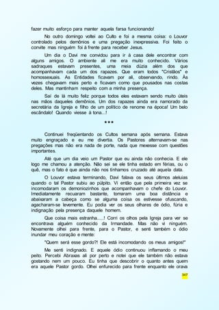 347 
fazer muito esforço para manter aquela farsa funcionando! 
No outro domingo voltei ao Culto e foi a mesma coisa: o Louvor 
controlado pelos demônios e uma pregação inexpressiva. Foi feito o 
convite mas ninguém foi à frente para receber Jesus. 
Um dia o Davi me convidou para ir à casa dele encontrar com 
alguns amigos. O ambiente ali me era muito conhecido. Vários 
sadraques estavam presentes, uma meia dúzia além dos que 
acompanhavam cada um dos rapazes. Que eram todos "Cristãos" e 
homossexuais. As Entidades ficavam por ali, observando, rindo. Às 
vezes chegavam mais perto e ficavam como que pousados nas costas 
deles. Mas mantinham respeito com a minha presença. 
Saí de lá muito feliz porque todos eles estavam sendo muito úteis 
nas mãos daqueles demônios. Um dos rapazes ainda era namorado da 
secretária da Igreja e filho de um político de renome na época! Um belo 
escândalo! Quando viesse à tona...! 
*** 
Continuei freqüentando os Cultos semana após semana. Estava 
muito engraçado e eu me divertia. Os Pastores alternavam-se nas 
pregações mas não era nada de porte, nada que mexesse com questões 
importantes. 
Até que um dia veio um Pastor que eu ainda não conhecia. E ele 
logo me chamou a atenção. Não sei se ele tinha estado em férias, ou o 
quê, mas o fato é que ainda não nos tínhamos cruzado até aquela data. 
O Louvor estava terminando, Davi falava os seus últimos aleluias 
quando o tal Pastor subiu ao púlpito. Vi então que pela primeira vez se 
incomodaram os demoniozinhos que acompanhavam o chefe do Louvor. 
Imediatamente recuaram bastante, tomaram uma boa distância e 
abaixaram a cabeça como se alguma coisa os estivesse ofuscando, 
agacharam-se levemente. Eu podia ver os seus olhares de ódio, fúria e 
indignação pela presença daquele homem. 
Que coisa mais estranha.....! Corri os olhos pela Igreja para ver se 
encontrava alguém conhecido da Irmandade. Mas não vi ninguém. 
Novamente olhei para frente, para o Pastor, e senti também o ódio 
inundar meu coração e mente: 
"Quem será esse gordo?! Ele está incomodando os meus amigos!" 
Me senti indignado. E aquele ódio continuou inflamando o meu 
peito. Percebi Abraxas ali por perto e notei que ele também não estava 
gostando nem um pouco. Eu tinha que descobrir o quanto antes quem 
era aquele Pastor gordo. Olhei enfurecido para frente enquanto ele orava 
 