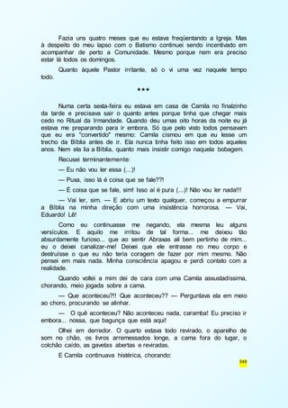Fazia uns quatro meses que eu estava freqüentando a Igreja. Mas 
à despeito do meu lapso com o Batismo continuei sendo incentivado em 
acompanhar de perto a Comunidade. Mesmo porque nem era preciso 
estar lá todos os domingos. 
Quanto àquele Pastor irritante, só o vi uma vez naquele tempo 
349 
todo. 
*** 
Numa certa sexta-feira eu estava em casa de Camila no finalzinho 
da tarde e precisava sair o quanto antes porque tinha que chegar mais 
cedo no Ritual da Irmandade. Quando deu umas oito horas da noite eu já 
estava me preparando para ir embora. Só que pelo visto todos pensavam 
que eu era "convertido" mesmo: Camila cismou em que eu lesse um 
trecho da Bíblia antes de ir. Ela nunca tinha feito isso em todos aqueles 
anos. Nem ela lia a Bíblia, quanto mais insistir comigo naquela bobagem. 
Recusei terminantemente: 
— Eu não vou ler essa (...)! 
— Puxa, isso lá é coisa que se fale??! 
— É coisa que se fale, sim! Isso aí é pura (...)! Não vou ler nada!!! 
— Vai ler, sim. — E abriu um texto qualquer, começou a empurrar 
a Bíblia na minha direção com uma insistência horrorosa. — Vai, 
Eduardo! Lê! 
Como eu continuasse me negando, ela mesma leu alguns 
versículos. E aquilo me irritou de tal forma... me deixou tão 
absurdamente furioso... que ao sentir Abraxas ali bem pertinho de mim... 
eu o deixei canalizar-me! Deixei que ele entrasse no meu corpo e 
destruísse o que eu não teria coragem de fazer por mim mesmo. Não 
pensei em mais nada. Minha consciência apagou e perdi contato com a 
realidade. 
Quando voltei a mim dei de cara com uma Camila assustadíssima, 
chorando, meio jogada sobre a cama. 
— Que aconteceu?!! Que aconteceu?? — Perguntava ela em meio 
ao choro, procurando se alinhar. 
— O quê aconteceu? Não aconteceu nada, caramba! Eu preciso ir 
embora... nossa, que bagunça que está aqui! 
Olhei em derredor. O quarto estava todo revirado, o aparelho de 
som no chão, os livros arremessados longe, a cama fora do lugar, o 
colchão caído, as gavetas abertas e reviradas. 
E Camila continuava histérica, chorando: 
 