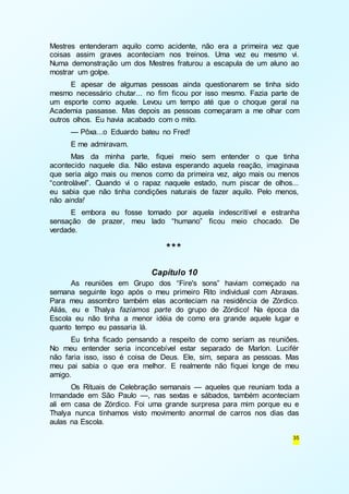 Mestres entenderam aquilo como acidente, não era a primeira vez que 
coisas assim graves aconteciam nos treinos. Uma vez eu mesmo vi. 
Numa demonstração um dos Mestres fraturou a escapula de um aluno ao 
mostrar um golpe. 
E apesar de algumas pessoas ainda questionarem se tinha sido 
mesmo necessário chutar... no fim ficou por isso mesmo. Fazia parte de 
um esporte como aquele. Levou um tempo até que o choque geral na 
Academia passasse. Mas depois as pessoas começaram a me olhar com 
outros olhos. Eu havia acabado com o mito. 
— Pôxa...o Eduardo bateu no Fred! 
E me admiravam. 
Mas da minha parte, fiquei meio sem entender o que tinha 
acontecido naquele dia. Não estava esperando aquela reação, imaginava 
que seria algo mais ou menos como da primeira vez, algo mais ou menos 
“controlável”. Quando vi o rapaz naquele estado, num piscar de olhos... 
eu sabia que não tinha condições naturais de fazer aquilo. Pelo menos, 
não ainda! 
E embora eu fosse tomado por aquela indescritível e estranha 
sensação de prazer, meu lado “humano” ficou meio chocado. De 
verdade. 
35 
*** 
Capítulo 10 
As reuniões em Grupo dos “Fire's sons” haviam começado na 
semana seguinte logo após o meu primeiro Rito individual com Abraxas. 
Para meu assombro também elas aconteciam na residência de Zórdico. 
Aliás, eu e Thalya fazíamos parte do grupo de Zórdico! Na época da 
Escola eu não tinha a menor idéia de como era grande aquele lugar e 
quanto tempo eu passaria lá. 
Eu tinha ficado pensando a respeito de como seriam as reuniões. 
No meu entender seria inconcebível estar separado de Marlon. Lucifér 
não faria isso, isso é coisa de Deus. Ele, sim, separa as pessoas. Mas 
meu pai sabia o que era melhor. E realmente não fiquei longe de meu 
amigo. 
Os Rituais de Celebração semanais — aqueles que reuniam toda a 
Irmandade em São Paulo —, nas sextas e sábados, também aconteciam 
ali em casa de Zórdico. Foi uma grande surpresa para mim porque eu e 
Thalya nunca tínhamos visto movimento anormal de carros nos dias das 
aulas na Escola. 
 