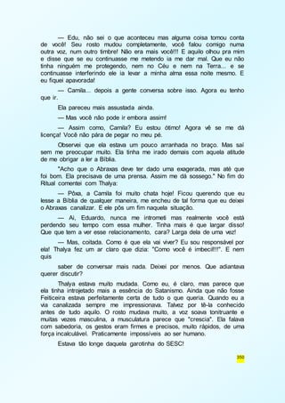 — Edu, não sei o que aconteceu mas alguma coisa tomou conta 
de você! Seu rosto mudou completamente, você falou comigo numa 
outra voz, num outro timbre! Não era mais você!!! E aquilo olhou pra mim 
e disse que se eu continuasse me metendo ia me dar mal. Que eu não 
tinha ninguém me protegendo, nem no Céu e nem na Terra... e se 
continuasse interferindo ele ia levar a minha alma essa noite mesmo. E 
eu fiquei apavorada! 
— Camila... depois a gente conversa sobre isso. Agora eu tenho 
350 
que ir. 
Ela pareceu mais assustada ainda. 
— Mas você não pode ir embora assim! 
— Assim como, Camila? Eu estou ótimo! Agora vê se me dá 
licença! Você não pára de pegar no meu pé. 
Observei que ela estava um pouco arranhada no braço. Mas saí 
sem me preocupar muito. Ela tinha me irado demais com aquela atitude 
de me obrigar a ler a Bíblia. 
"Acho que o Abraxas deve ter dado uma exagerada, mas até que 
foi bom. Ela precisava de uma prensa. Assim me dá sossego." No fim do 
Ritual comentei com Thalya: 
— Pôxa, a Camila foi muito chata hoje! Ficou querendo que eu 
lesse a Bíblia de qualquer maneira, me encheu de tal forma que eu deixei 
o Abraxas canalizar. E ele pôs um fim naquela situação. 
— Ai, Eduardo, nunca me intrometi mas realmente você está 
perdendo seu tempo com essa mulher. Tinha mais é que largar disso! 
Que que tem a ver esse relacionamento, cara? Larga dela de uma vez! 
— Mas, coitada. Como é que ela vai viver? Eu sou responsável por 
ela! Thalya fez um ar claro que dizia: "Como você é imbecil!!!". E nem 
quis 
saber de conversar mais nada. Deixei por menos. Que adiantava 
querer discutir? 
Thalya estava muito mudada. Como eu, é claro, mas parece que 
ela tinha introjetado mais a essência do Satanismo. Ainda que não fosse 
Feiticeira estava perfeitamente certa de tudo o que queria. Quando eu a 
via canalizada sempre me impressionava. Talvez por tê-la conhecido 
antes de tudo aquilo. O rosto mudava muito, a voz soava tonitruante e 
muitas vezes masculina, a musculatura parece que "crescia". Ela falava 
com sabedoria, os gestos eram firmes e precisos, muito rápidos, de uma 
força incalculável. Praticamente impossíveis ao ser humano. 
Estava tão longe daquela garotinha do SESC! 
 
