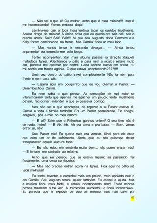 — Não sei o que é! Ou melhor, acho que é essa música!!! Isso tá 
352 
me incomodando! Vamos embora daqui! 
Lembro-me que a toda hora tentava tapar os ouvidos inutilmente. 
Aquela droga de música! A única coisa que eu queria era sair dali, sair o 
quanto antes. Sair! Sair! Sair!!! Vi que seu Augusto, dona Carmem e a 
Kelly foram caminhando na frente. Mas Camila ficou ao meu lado. 
— Mas vamos tentar ir entrando devagar... — Ainda tentou 
argumentar ela tomando-me pelo braço. 
Tentei acompanhar, dar mais alguns passos na direção daquela 
malfadada Igreja. Adentramos o pátio e para mim a música estava muito 
alta, parecia me queimar por dentro. Cada acorde estava em brasa. Eu 
me sentia em franca agonia. O que estava acontecendo????!!!! 
Uma vez dentro do pátio travei completamente. Não ia nem para 
frente e nem para trás. 
— Espera aqui um pouquinho que eu vou chamar o Pastor. — 
Desembuchou Camila. 
Eu nem sabia o que pensar. As sensações de mal estar se 
intensificavam tanto que apenas me agachei um pouco, tentei inutilmente 
pensar, raciocinar, entender o que se passava comigo. 
Mas não sei o que aconteceu, de repente o tal Pastor estava ali, 
Camila e toda a família também. Era um Pastor palmeirense. Ele chegou 
amigável, pôs a mão no meu ombro: 
— E aí? Sabe que o Palmeiras ganhou ontem? O seu time não é 
de nada, heim? — E Ah, Ah, Ah pra cima e pra baixo. — Bom, vamos 
entrar aí, né?! 
Que Pastor tolo! Eu queria mais era vomitar. Olhei para ele creio 
que com um ar de sofrimento. Ainda que eu não quisesse deixar 
transparecer aquela loucura toda. 
— Eu não estou me sentindo muito bem... não quero entrar, não! 
— E tentava me controlar ao máximo. 
Acho que ele pensou que eu estava mesmo só passando mal 
fisicamente, uma coisa corriqueira. 
— Mas não precisa entrar agora na Igreja. Fica aqui no pátio até 
você melhorar! 
Eu tentei levantar e caminhei mais um pouco, meio apoiado nele e 
em Camila. Seu Augusto tentou ajudar também. Eu aceitei a ajuda. Mas 
a música ficou mais forte, e estava incomodando tanto! Então minhas 
pernas travaram outra vez. A tremedeira aumentou e ficou incontrolável. 
Eu parecia que ia explodir de ódio ali mesmo. Mas não dava pra 
 