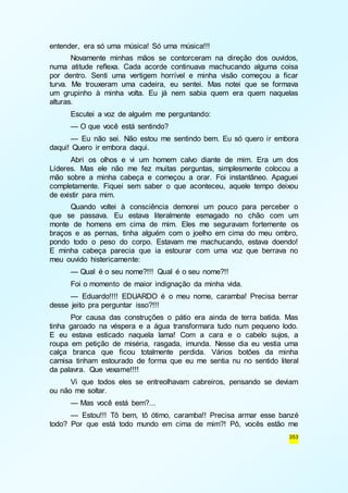353 
entender, era só uma música! Só uma música!!! 
Novamente minhas mãos se contorceram na direção dos ouvidos, 
numa atitude reflexa. Cada acorde continuava machucando alguma coisa 
por dentro. Senti uma vertigem horrível e minha visão começou a ficar 
turva. Me trouxeram uma cadeira, eu sentei. Mas notei que se formava 
um grupinho à minha volta. Eu já nem sabia quem era quem naquelas 
alturas. 
Escutei a voz de alguém me perguntando: 
— O que você está sentindo? 
— Eu não sei. Não estou me sentindo bem. Eu só quero ir embora 
daqui! Quero ir embora daqui. 
Abri os olhos e vi um homem calvo diante de mim. Era um dos 
Líderes. Mas ele não me fez muitas perguntas, simplesmente colocou a 
mão sobre a minha cabeça e começou a orar. Foi instantâneo. Apaguei 
completamente. Fiquei sem saber o que aconteceu, aquele tempo deixou 
de existir para mim. 
Quando voltei à consciência demorei um pouco para perceber o 
que se passava. Eu estava literalmente esmagado no chão com um 
monte de homens em cima de mim. Eles me seguravam fortemente os 
braços e as pernas, tinha alguém com o joelho em cima do meu ombro, 
pondo todo o peso do corpo. Estavam me machucando, estava doendo! 
E minha cabeça parecia que ia estourar com uma voz que berrava no 
meu ouvido histericamente: 
— Qual é o seu nome?!!! Qual é o seu nome?!! 
Foi o momento de maior indignação da minha vida. 
— Eduardo!!!! EDUARDO é o meu nome, caramba! Precisa berrar 
desse jeito pra perguntar isso?!!! 
Por causa das construções o pátio era ainda de terra batida. Mas 
tinha garoado na véspera e a água transformara tudo num pequeno lodo. 
E eu estava esticado naquela lama! Com a cara e o cabelo sujos, a 
roupa em petição de miséria, rasgada, imunda. Nesse dia eu vestia uma 
calça branca que ficou totalmente perdida. Vários botões da minha 
camisa tinham estourado de forma que eu me sentia nu no sentido literal 
da palavra. Que vexame!!!! 
Vi que todos eles se entreolhavam cabreiros, pensando se deviam 
ou não me soltar. 
— Mas você está bem?... 
— Estou!!! Tô bem, tô ótimo, caramba!! Precisa armar esse banzé 
todo? Por que está todo mundo em cima de mim?! Pô, vocês estão me 
 