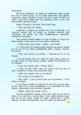354 
machucando! 
Eles foram levantando. Um gordão de cavanhaque estava sentado 
em cima da minha barriga. Eu me sentia massacrado, todo dolorido, 
machucado, ralado, arranhado. E barro por todo o corpo! Até dentro do 
ouvido, onde minha cabeça tinha sido espremida contra a terra. Que 
coisa absurda! Me senti surrado. 
Alguém foi buscar o meu tênis. Tinha voado longe. 
— Olha, aqui está o seu sapato... 
Levantaram a cadeira que também tinha sido arremessada e me 
colocaram sentado nela. Eu tentava me recuperar enquanto todos 
continuavam me olhando com olhos arregaladíssimos, ressabiados, 
visivelmente assustados. 
Duas pessoas tentavam afastar da porta da Igreja os curiosos que 
tinham largado o Culto para vir ver o que estava acontecendo. 
— Vamos entrar, vamos entrar.... passou... sem tumulto! 
E à minha volta ficou apenas aquele grupinho que estivera sentado 
em cima de mim. Eu estava completamente atônito. Letárgico. Aturdido. 
E no escuro. 
— Olha, você precisa se converter. — Disse-me por fim um dos 
Pastores. 
A voz dele parecia fazer eco dentro da minha cabeça, parecia vir 
de longe. Ainda me sentia grogue, perdido, abalado. Inconformado. Por 
fim, perguntei: 
— Se eu me converter posso ir embora daqui?.... 
— Pode. Se você aceitar Jesus não precisa nem ficar hoje no 
Culto. O propósito de Deus é que você aceite Jesus. 
— Então se eu aceitar Jesus eu vou embora? 
— Sim, porque aí você estará livre. 
— Bom, então... o que eu preciso fazer pra me converter? — Eu só 
queria me mandar. 
Vi de relance a família de Camila ali do lado. Era uma cena típica 
de foto. Todos com os olhos esbugalhados e ar compenetrado na minha 
direção. Camila estava ainda chorando, assustada. 
— Repete comigo esta oração, tá bem? 
Ele falou rapidamente algumas coisas sobre Jesus que já nem me 
lembro. E eu repeti tudo o que ele disse. A rigor, estava aceitando Jesus, 
mas não fiz de coração. Repeti por repetir, apenas para ir embora 
depressa. O Pastor ainda perguntou para mim assim que terminamos: 
 